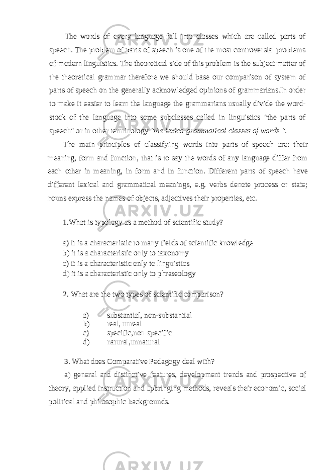 The words of every language fall into classes which are called parts of speech. The problem of parts of speech is one of the most controversial problems of modern linguistics. The theoretical side of this problem is the subject matter of the theoreti cal grammar therefore we should base our comparison of system of parts of speech on the generally acknowledged opinions of grammarians.In order to make it easier to learn the language the grammarians usually divide the word- stock of the language into some subclasses called in linguistics &#34;the parts of speech&#34; or in other terminology &#34;the lexico-grammatical classes of words &#34;. The main principles of classifying words into parts of speech are: their meaning, form and function, that is to say the words of any language differ from each other in meaning, in form and in function. Different parts of speech have different lexical and grammatical meanings, e.g. verbs denote process or state; nouns express the names of objects, adjectives their properties, etc. 1.What is typology as a method of scientific study? a) it is a characteristic to many fields of scientific knowledge b) it is a characteristic only to taxonomy c) it is a characteristic only to linguistics d) it is a characteristic only to phraseology 2. What are the two types of scientific comparison? a) substantial, non-substantial b) real, unreal c) specific,non-specific d) natural,unnatural 3. What does Comparative Pedagogy deal with? a) general and distinctive features, development trends and prospective of theory, applied instruction and upbringing methods, re veals their economic, social political and philosophic backgrounds. 