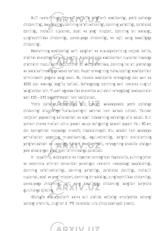 Suli navlarining qimmatli xo’jalik belgilari: xosildorligi, yotib qolishga chidamliligi, tezpisharligi, donining to’kiluvchanligi, donning po’stliligi, qo’shaloq donliligi, mahsulli tuplanish, oqsil va yog’ miqdori, donining bir tekisligi, qurg’oqchilikka chidamligi, qorakuyaga chidamligi, va tojli zang kasalligiga chidamligi. Navlarining xosildorligi so’li belgilari va xususiyatlarining natijasi bo’lib, o’stirish sharoitiga ko’proq bog’liq. Adabiyotlarda xosildorlikni tuplanish hisobiga o’stirishni maqullashmaydi, chunki bu kechpisharlikka, donning har xil pishishiga va tekis bo’lmasligiga sabab bo’ladi. Faqat ro’vagining mahsuldorligi xosildorlikni ta’minlovchi yagona belgi ekan. Bu holatda xosildorlik ro’vagidagi don soni va 1000 don vazniga bog’liq bo’ladi. Ro’vagidagi donining soni navlarda turg’un belgilaridan biri. Yuqori agrotexnika sharoitida suli ekini ro’vagidagi boshoqchalar soni 100 – 120 tagacha ortishi ham takidlanadi. Yotib qolishga chidamligi. Suli navlari seleksiyasida yotib qolishga chidamligi bilan birga mahsuldorligini oshirish ham ko’zda tutiladi. Tanlash natijalari poyasining kaltalashishi va xosil indeksining oshishiga olib keladi. Suli pichani chorva mollari uchun yaxshi ozuqa bo’lganligi sababli poyani 75 – 80 sm dan kamaytirish maqsadga muvofiq hisoblanmaydi. Shu sababli ham seleksiya yo’nalishlari poyaning mustahkamligi, eguluvchanligi, bo’g’in oraliqlarining yo’g’onlashishi va uzunligi, ildizini rivojlantirishi, ro’vagining shaklida qisilgan yoki shoxlangan shakllarini ta’minlashga qaratiladi. 2 - topshiriq. Adabiyotlar va intyernet tarmog’idan foydalanib, sulining jahon va vatanimiz olimlari tomonidan yaratilgan navlarini navbatdagi tezpisharligi, donining to’kiluvchanligi, donning po’stliligi, qo’shaloq donliligi, mahsulli tuplanish, oqsil va yog’ miqdori, donining bir tekisligi, qurg’oqchilikka chidamligi, qorakuyaga chidamligi, tojli zang kasalligiga chidamligi belgilari bo’yicha guruhlarga ajrating. Biologik xususiyatlari: ekma suli qishloq xo’jaligi amaliyotida bahorgi bahorgi o’simlik, urug’lari 1- 2 o S haroratda unib chiqa boshlaydi (rasm). 