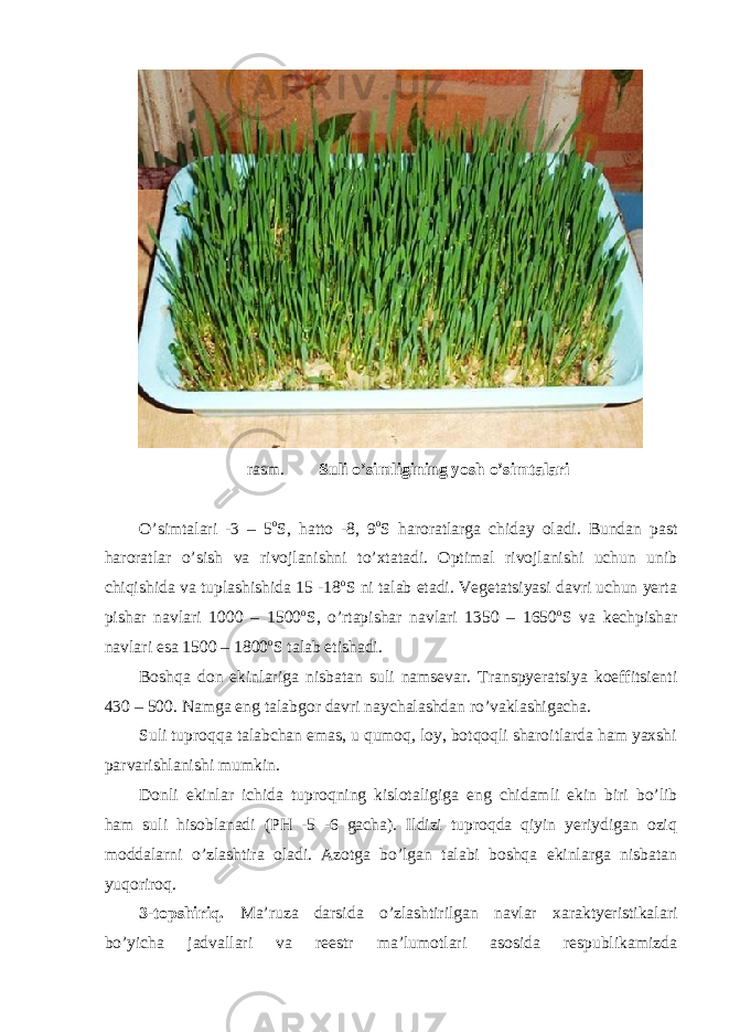 rasm. Suli o’simligining yosh o’simtalari O’simtalari -3 – 5 o S, hatto -8, 9 o S haroratlarga chiday oladi. Bundan past haroratlar o’sish va rivojlanishni to’xtatadi. Optimal rivojlanishi uchun unib chiqishida va tuplashishida 15 -18 o S ni talab etadi. Vegetatsiyasi davri uchun yerta pishar navlari 1000 – 1500 o S, o’rtapishar navlari 1350 – 1650 o S va kechpishar navlari esa 1500 – 1800 o S talab etishadi. Boshqa don ekinlariga nisbatan suli namsevar. Transpyeratsiya koeffitsienti 430 – 500. Namga eng talabgor davri naychalashdan ro’vaklashigacha. Suli tuproqqa talabchan emas, u qumoq, loy, botqoqli sharoitlarda ham yaxshi parvarishlanishi mumkin. Donli ekinlar ichida tuproqning kislotaligiga eng chidamli ekin biri bo’lib ham suli hisoblanadi (PH -5 -6 gacha). Ildizi tuproqda qiyin yeriydigan oziq moddalarni o’zlashtira oladi. Azotga bo’lgan talabi boshqa ekinlarga nisbatan yuqoriroq. 3-topshiriq. Ma’ruza darsida o’zlashtirilgan navlar xaraktyeristikalari bo’yicha jadvallari va reestr ma’lumotlari asosida respublikamizda 