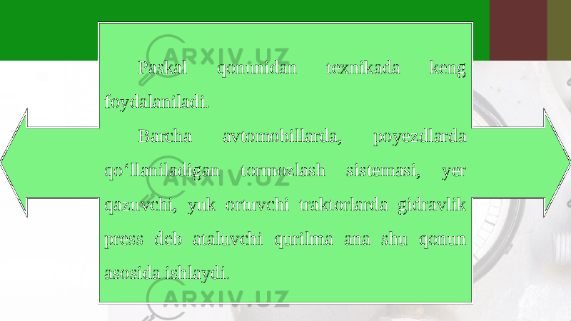 Paskal qonunidan texnikada keng foydalaniladi. Barcha avtomobillarda, poyezdlarda qo‘llaniladigan tormozlash sistemasi, yer qazuvchi, yuk ortuvchi traktorlarda gidravlik press deb ataluvchi qurilma ana shu qonun asosida ishlaydi. 