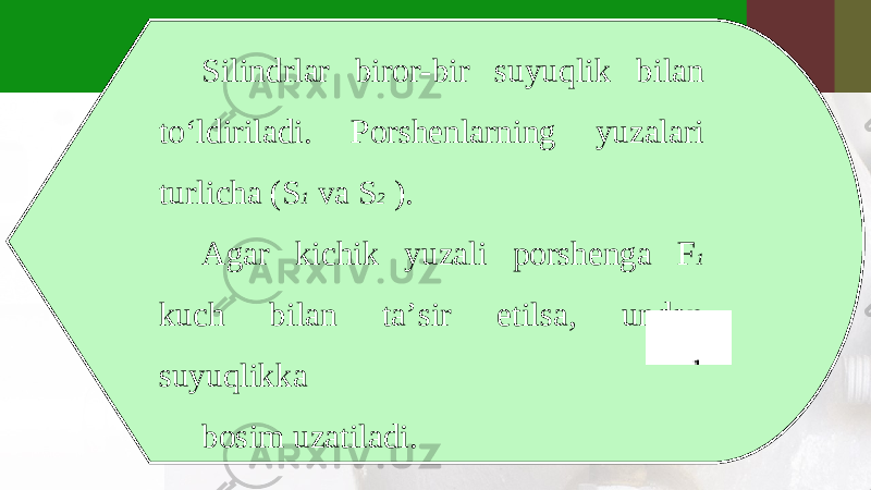 Silindrlar biror-bir suyuqlik bilan to‘ldiriladi. Porshenlarning yuzalari turlicha (S 1 va S 2 ). Agar kichik yuzali porshenga F 1 kuch bilan ta’sir etilsa, undan suyuqlikka bosim uzatiladi. 