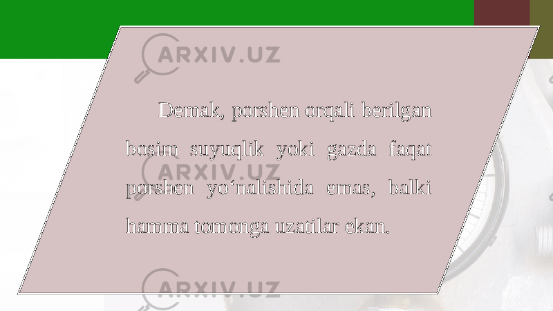 Demak, porshen orqali berilgan bosim suyuqlik yoki gazda faqat porshen yo‘nalishida emas, balki hamma tomonga uzatilar ekan. 