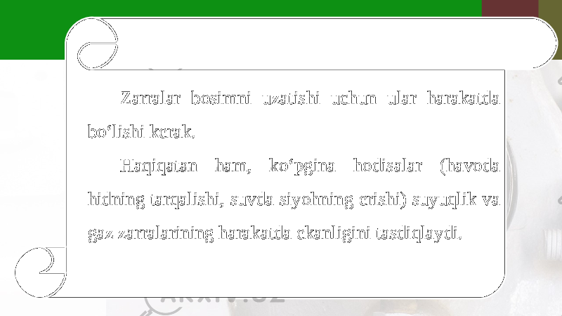 Zarralar bosimni uzatishi uchun ular harakatda bo‘lishi kerak. Haqiqatan ham, ko‘pgina hodisalar (havoda hidning tarqalishi, suvda siyohning erishi) suyuqlik va gaz zarralarining harakatda ekanligini tasdiqlaydi. 