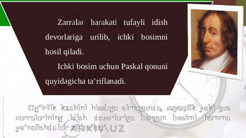 Zarralar harakati tufayli idish devorlariga urilib, ichki bosimni hosil qiladi. Ichki bosim uchun Paskal qonuni quyidagicha ta’riflanadi. Og‘irlik kuchini hisobga olmaganda, suyuqlik yoki gaz zarralarining idish devorlariga bergan bosimi hamma yo‘nalishda bir xil bo‘ladi. 