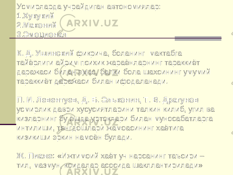 Усмирларда учрайдиган автономиялар: 1. Хукукий 2. Маконий 3. Эмоционал К. Д. Ушинский фикрича, боланинг мактабга тайёрлиги айрим психик жараёнларнинг тараккиёт даражаси билан эмас, балки бола шахсининг умумий тараккиёт даражаси билан ифодаланади. П. И. Левентуев, Д. Б. Эльконин, Т. В. Драгунов усмирлик даври хусусиятларини талкин килиб, угил ва кизларнинг бу ёшда уртоклари билан муносабатларга интилиши, тенгдошлари жамоасининг хаётига кизикиши эркин намоён булади. Ж. Пиаже: «Ижтимоий хаёт уч нарсанинг таъсири – тил, мазмун, коидалар асосида шакллантирилади» 