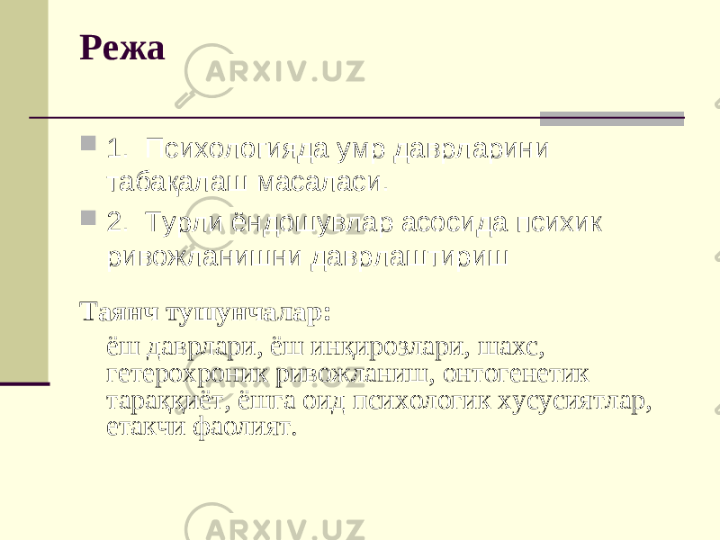 Режа  1. Психологияда умр даврларини табақалаш масаласи.  2. Турли ёндошувлар асосида психик ривожланишни даврлаштириш Таянч тушунчалар: ёш даврлари, ёш инқирозлари, шахс, гетерохроник ривожланиш, онтогенетик тараққиёт, ёшга оид психологик хусусиятлар, етакчи фаолият. 