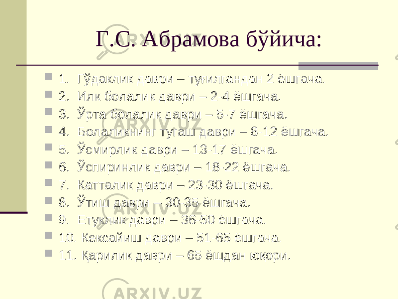 Г.С. Абрамова бўйича:  1. Гўдаклик даври – туғилгандан 2 ёшгача.  2. Илк болалик даври – 2-4 ёшгача.  3. Ўрта болалик даври – 5-7 ёшгача.  4. Болаликнинг тугаш даври – 8-12 ёшгача.  5. Ўсмирлик даври – 13-17 ёшгача.  6. Ўспиринлик даври – 18-22 ёшгача.  7. Катталик даври – 23-30 ёшгача.  8. Ўтиш даври – 30-35 ёшгача.  9. Етуклик даври – 36-50 ёшгача.  10. Кексайиш даври – 51-65 ёшгача.  11. Қарилик даври – 65 ёшдан юқори. 