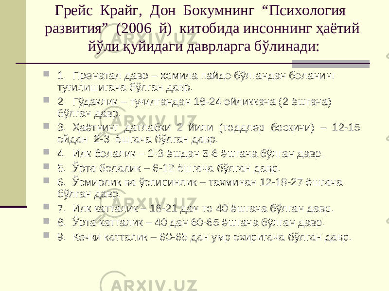 Грейс Крайг, Дон Бокумнинг “Психология развития” (2006 й) китобида инсоннинг ҳаётий йўли қуйидаги даврларга бўлинади:  1. Пренатал давр – ҳомила пайдо бўлгандан боланинг туғилишигача бўлган давр.  2. Гўдаклик – туғилгандан 18-24 ойликкача (2 ёшгача) бўлган давр.  3. Ҳаётнинг датлабки 2 йили (тоддлер босқичи) – 12-15 ойдан 2-3 ёшгача бўлган давр.  4. Илк болалик – 2-3 ёшдан 5-6 ёшгача бўлган давр.  5. Ўрта болалик – 6-12 ёшгача бўлган давр.  6. Ўсмирлик ва ўспиринлик – тахминан 12-18-27 ёшгача бўлган давр.  7. Илк катталик – 18-21 дан то 40 ёшгача бўлган давр.  8. Ўрта катталик – 40 дан 60-65 ёшгача бўлган давр.  9. Кечки катталик – 60-65 дан умр охиригача бўлган давр. 