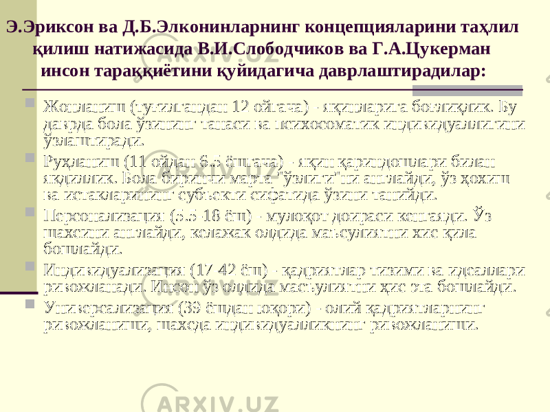 Э.Эриксон ва Д.Б.Элконинларнинг концепцияларини таҳлил қилиш натижасида В.И.Слободчиков ва Г.А.Цукерман инсон тараққиётини қуйидагича даврлаштир а ди лар :  Жонланиш (туғилгандан 12 ойгача) - яқинларига боғлиқлик. Бу даврда бола ўзининг танаси ва психосоматик индивидуаллигини ўзлаштиради.  Руҳланиш (11 ойдан 6.5 ёшгача) - яқин қариндошлари билан якдиллик. Бола биринчи марта &#34;ўзлиги&#34;ни англайди, ўз ҳохиш ва истакларининг субъекти сифатида ўзини танийди.  Персонализация (5.5-18 ёш) - мулоқот доираси кенгаяди. Ўз шахсини англайди, келажак олдида маъсулиятни хис қила бошлайди.  Индивидуализация (17-42 ёш) - қадриятлар тизими ва идеаллари ривожланади. Инсон ўз олдида масъулиятни ҳис эта бошлайди.  Универсализация (39 ёшдан юқори) - олий қадриятларнинг ривожланиши, шахсда индивидуалликнинг ривожланиши. 