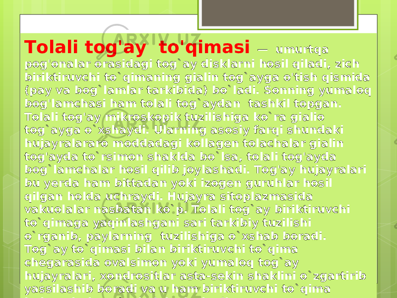 Tolali tog&#39;ay to&#39;qimasi — umurtqa pog&#39;onalar orasidagi tog`ay disklarni hosil qiladi, zich biriktiruvchi to`qimaning gialin tog`ayga o&#39;tish qismida (pay va bog`lamlar tarkibida) bo`ladi. Sonning yumaloq bog&#39;lamchasi ham tolali tog`aydan tashkil topgan. Tolali tog&#39;ay mikroskopik tuzilishiga ko`ra gialio tog`ayga o`xshaydi. Ularning asosiy farqi shundaki hujayralararo moddadagi kollagen tolachalar gialin tog&#39;ayda to`rsimon shaklda bo`lsa, tolali tog&#39;ayda bog`lamchalar hosil qilib joylashadi. Tog&#39;ay hujayralari bu yerda ham bittadan yoki izogen guruhlar hosil qilgan holda uchraydi. Hujayra sitoplazmasida vakuolalar nasbatan ko`p. Tolali tog`ay biriktiruvchi to`qimaga yaqinlashgani sari tarkibiy tuzilishi o`rganib, paylarning tuzilishiga o`xshab boradi. Tog`ay to`qimasi bilan biriktiruvchi to`qima chegarasida ovalsimon yoki yumaloq tog`ay hujayralari, xondrositlar asta-sekin shaklini o`zgartirib yassilashib boradi va u ham biriktiruvchi to`qima hujayralariga o`xshab joylashadi. 