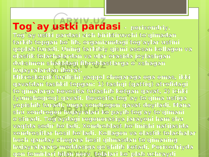 Tog`ay ustki pardasi - perixondriy. Tog`ay ustki pardasi zich biriktiruvchi to&#39;qimadan tarkib topgan bo`lib, organizmdagi tog&#39;aylar ustini qoplab turadi. Uning tarkibiy qismi asosan kollagen va elastik tolachalardan va ular orasida joylashgan duksimon shakldagi fibroblastlarga o`xshagan hujayralardan iborat. Mikroskopik tuzilishi yaqqol chegaraga ega emas, ikki qavatdan tashkil topgan: 1) tashqi (qattiq) atrofidagi to&#39;qimalarga bevosita tutashib ketgan qavat, 2) ichki (yumshoqroq) qavati. Bevosita tog`ay to&#39;qima ustiga yopishib turadi, unga xondrogen qavat deyiladi. Mana shu xondrogen hujayralari ko&#39;payib tog&#39;ay to&#39;qimani o&#39;stiradi. Tog&#39;aydagi regenerasiya jarayoni ham shu vaqtda sodir bo&#39;ladi. Xondroblast bo’linishi natijasida xondrositlar hosil bo&#39;ladi. Kollagen va elastik tolachalar hech qanday chegara hosil qilmasdan to&#39;qimaning hujayralararo moddasiga qo&#39;shilib ketadi. Perixodriyda qon tomirlari bilan nerv tolalari ko`plab uchraydi 