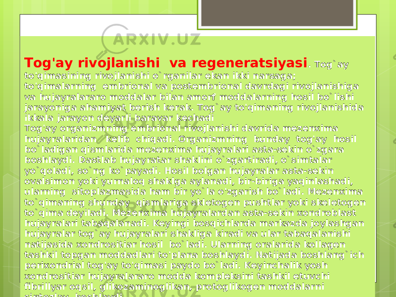   Tog&#39;ay rivojlanishi va regeneratsiyasi . Tog`ay to&#39;qimasining rivojlanishi o`rganilar ekan ikki narsaga; to&#39;qimalarning embrional va postembrional davrdagi rivojlanishiga va hujayralararo moddalar bilan amorf moddalarning hosil bo`lishi jarayoniga ahamiyat berish kerak. Tog`ay to&#39;qimaning rivojlanishida ikkala jarayon deyarli baravar kechadi Tog&#39;ay organizmning embrional rivojlanishi davrida mezenxima hujayralaridan kelib chiqadi. Organizmning bunday tog&#39;ay hosil bo`ladigan qismlarida mezenxima hujayralari asta-sekin o`zgara boshlaydi. Dastlab hujayratar shaklini o`zgartiradi, o`simtalar yo`qoladi, so`ng ko`payadi. Hosil bolgan hujayralar asta-sekin ovalsimon yoki yurnaloq shaklga aylanadi, bir-biriga yaqinlashadi, ularning sitoplazmasida ham bir yo`la o&#39;zgarish bo`ladi. Mezenxima to`qimaning shunday qismlariga skletogen pushtlar yoki skeletogen to`qima deyiladi. Mezenxima hujayralardan asta-sekin xondroblast hujayralari tabaqalanadi. Keyingi bosqichlarda markazda joylashgan hujayralar tog`ay hujayralari shakliga kiradi va ular tabaqalanishi natijasida xondrositiar hosil bo`ladi. Ularning oralarida kollagen tashkil topgan moddadlari to&#39;plana boshlaydi. Natijada boshlang`ich perixondrial tog&#39;ay to&#39;qimasi paydo bo`ladi. Keyinchalik yosh xondrositiar hujayralararo modda kompleksini tashkil etuvchi fibrillyar oqsil, glikozaminoglikan, protoglikogen moddalarni sintezlay boshlaydi. 