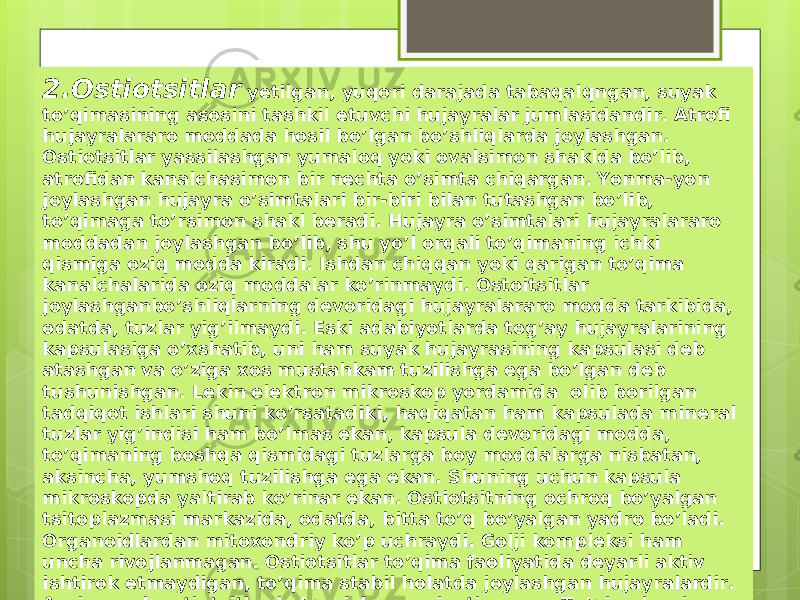 2.Ostiotsitlar yetilgan, yuqori darajada tabaqalqngan, suyak to’qimasining asosini tashkil etuvchi hujayralar jumlasidandir. Atrofi hujayralararo moddada hosil bo’lgan bo’shliqlarda joylashgan. Ostiotsitlar yassilashgan yumaloq yoki ovalsimon shaklda bo’lib, atrofidan kanalchasimon bir nechta o’simta chiqargan. Yonma-yon joylashgan hujayra o’simtalari bir-biri bilan tutashgan bo’lib, to’qimaga to’rsimon shakl beradi. Hujayra o’simtalari hujayralararo moddadan joylashgan bo’lib, shu yo’l orqali to’qimaning ichki qismiga oziq modda kiradi. Ishdan chiqqan yoki qarigan to’qima kanalchalarida oziq moddalar ko’rinmaydi. Ostoitsitlar joylashganbo’shliqlarning devoridagi hujayralararo modda tarkibida, odatda, tuzlar yig’ilmaydi. Eski adabiyotlarda tog’ay hujayralarining kapsulasiga o’xshatib, uni ham suyak hujayrasining kapsulasi deb atashgan va o’ziga xos mustahkam tuzilishga ega bo’lgan deb tushunishgan. Lekin elektron mikroskop yordamida olib borilgan tadqiqot ishlari shuni ko’rsatadiki, haqiqatan ham kapsulada mineral tuzlar yig’indisi ham bo’lmas ekan, kapsula devoridagi modda, to’qimaning boshqa qismidagi tuzlarga boy moddalarga nisbatan, aksincha, yumshoq tuzilishga ega ekan. Shuning uchun kapsula mikroskopda yaltirab ko’rinar ekan. Ostiotsitning ochroq bo’yalgan tsitoplazmasi markazida, odatda, bitta to’q bo’yalgan yadro bo’ladi. Organoidlardan mitoxondriy ko’p uchraydi. Golji kompleksi ham uncha rivojlanmagan. Ostiotsitlar to’qima faoliyatida deyarli aktiv ishtirok etmaydigan, to’qima stabil holatda joylashgan hujayralardir. Ayrim yosh ostiotsitlar ko’payish xususiyatiga ega. To’qimalarning hujayralararo moddasi tarkibidagi mineral tuzlar almashinuvida ishtirok etadi. 