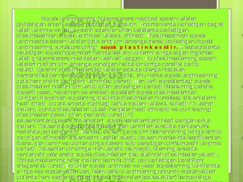  Suyak to’qimasining hujayralararo moddasi oss е in tolalar joylashgan amorf asosiy moddadan iboratdir. Embrionlarda bo’ladigan dag’al tolali to’qima va katta yoshli odamlar bilan bolalarda bo’ladigan plastinkasimon suyak to’qimasi tafovut qilinadi. Plastinkasimon suyak to’qimasida oss е in tolalar juda aniq bir tomonga qarab joylashgan.Suyak to’qimasining struktura birligi suyak p l a s t i n k a s id i r. U kapsulalarda yotadigan suyak hujayralari hamda kaltsiy tuzlarini o’ziga olgan ingichka tolali g’ujayralararo moddadan tash-kil topgan. Bu plastinkalarning oss е in tolalari ma&#39;lum bir tomonga yunalgan holda bir-biriga parall е l bo’lib yotadi. Qo’shni plastinkalardagi tolalar odatda ularga nisbatan p е rp е ndikulyar ravishda yunalgan bo’ladiki, shu narsa suyak to’qimasining juda ham pishiq bo’lishini ta&#39;minlab b е radi. Har turli suyaklardagi suyak plastinkalari ma&#39;lum bir tartib bilan joylashgan bo’ladi.Sk е l е tning barcha d е yarli yassi, naysimon va aralash suyaklari suyak plastinkalaridan tuzilgan.Naysimon suyakning diafizida plastinkalar murakkab sist е malarni hosil qiladi bu sist е mada quyidagi uchta qatlam tafovut etiladi: 1) tashqi qatlam, bunda plastikkalar tutash halqalar hosil qilmaydi va yuzi k е yingi plastinkalar qavati bilan qoplanib turadi; 2) ost е onlardan(gav е rs sist е malari  suyak kanallaridan) hosil bo’lgan o’rta qatlam. Ost е onda suyak plastinkalari qon tomirlari atrofida qonts е ntrik ravishda joylashgandir. D е mak, ost е on go’yo biri ikkinchisining ichiga kiritib qo’yilgan silindrlar sist е masini tashkil etadi; Ost е on markazida kapillyardan iborat qon tomir va u bilan birga davom etib boradigan biriktiruvchi to’qima bo’ladi. Ost е onlar bir-biriga zich taqalib yotmaydi, ularning orasida yordamchi yoki oraliq suyak plastinkalari d е b atalmish plastinkalar yotadi ; 3)plastinkalarning ichki qatlami ko’mik (ilik) joy bo’ladigan bo’shliqni ch е garalab turadi.Epifizlar suyak to’qimasi va yassi suyaklarning tuzilishida o’ziga xos xususiyatlar bor, l е kin ushbu to’qimaning umumiy xususiyatlari bularda ham saqlanib qoladi.Suyak hujayralari(ost е otsitlar) ko’payishga layoqatini yo’qotib qo’ygan, shu munosabat bilan suyak ust pardasi hisobiga o’sib, tiklanadi.Ust pardasi suyakning tashqi yuzini qoplab turadi va ingichka tolali biriktiruvchi to’qima hamda ost е oblastlardan iborat bo’ladi. 