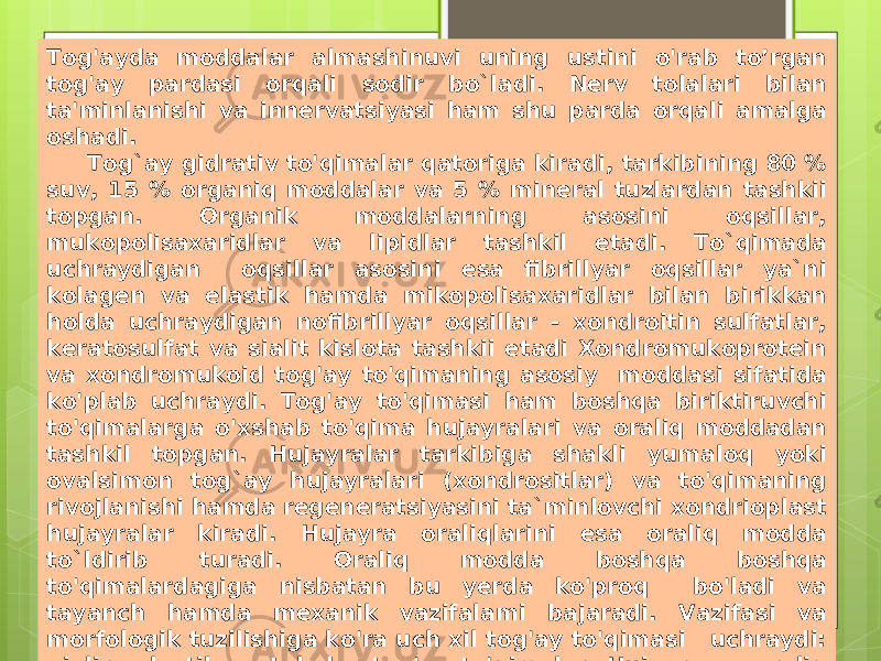 Tog&#39;ayda moddalar almashinuvi uning ustini o&#39;rab to’rgan tog&#39;ay pardasi orqali sodir bo`ladi. Nerv tolalari bilan ta&#39;minlanishi va innervatsiyasi ham shu parda orqali amalga oshadi. Tog`ay gidrativ to&#39;qimalar qatoriga kiradi, tarkibining 80 % suv, 15 % organiq moddalar va 5 % mineral tuzlardan tashkii topgan. Organik moddalarning asosini oqsillar, mukopolisaxaridlar va lipidlar tashkil etadi. To`qimada uchraydigan oqsillar asosini esa fibrillyar oqsillar ya`ni kolagen va elastik hamda mikopolisaxaridlar bilan birikkan holda uchraydigan nofibrillyar oqsillar - xondroitin sulfatlar, keratosulfat va sialit kislota tashkii etadi Xondromukoprotein va xondromukoid tog&#39;ay to&#39;qimaning asosiy moddasi sifatida ko&#39;plab uchraydi. Tog&#39;ay to&#39;qimasi ham boshqa biriktiruvchi to&#39;qimalarga o&#39;xshab to&#39;qima hujayralari va oraliq moddadan tashkil topgan. Hujayralar tarkibiga shakli yumaloq yoki ovalsimon tog`ay hujayralari (xondrositlar) va to&#39;qimaning rivojlanishi hamda regeneratsiyasini ta`minlovchi xondrioplast hujayralar kiradi. Hujayra oraliqlarini esa oraliq modda to`ldirib turadi. Oraliq modda boshqa boshqa to&#39;qimalardagiga nisbatan bu yerda ko&#39;proq bo&#39;ladi va tayanch hamda mexanik vazifalami bajaradi. Vazifasi va morfologik tuzilishiga ko&#39;ra uch xil tog&#39;ay to&#39;qimasi uchraydi: gialin, elastik va tolador tog&#39;ay to&#39;qimalar. Hujayra va oraliq moddalarni quyidagicha klassifikasiya qilish mumkin. 