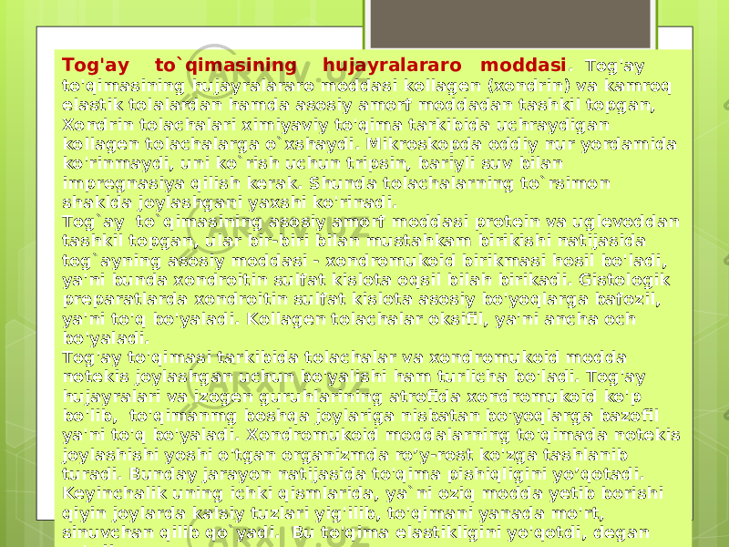 Tog&#39;ay to`qimasining hujayralararo moddasi . Tog&#39;ay to&#39;qimasining hujayralararo moddasi kollagen (xondrin) va kamroq elastik tolalardan hamda asosiy amorf moddadan tashkil topgan, Xondrin tolachalari ximiyaviy to&#39;qima tarkibida uchraydigan kollagen tolachalarga o`xshaydi. Mikroskopda oddiy nur yordamida ko&#39;rinmaydi, uni ko`rish uchun tripsin, bariyli suv bilan impregnasiya qilish kerak. Shunda tolachalarning to`rsimon shaklda joylashgani yaxshi ko&#39;rinadi. Tog`ay to`qimasining asosiy amorf moddasi protein va uglevoddan tashkil topgan, ular bir-biri bilan mustahkam birikishi natijasida tog`ayning asosiy moddasi - xondromukoid birikmasi hosil bo&#39;ladi, ya&#39;ni bunda xondroitin sulfat kislota oqsil bilah birikadi. Gistologik preparatlarda xondroitin sulfat kislota asosiy bo&#39;yoqlarga bafozil, ya&#39;ni to&#39;q bo&#39;yaladi. Kollagen tolachalar oksifil, ya&#39;ni ancha och bo&#39;yaladi. Tog&#39;ay to&#39;qimasi tarkibida tolachalar va xondromukoid modda notekis joylashgan uchun bo&#39;yalishi ham turlicha bo&#39;ladi. Tog&#39;ay hujayralari va izogen guruhlarining atrofida xondromukoid ko&#39;p bo&#39;lib, to&#39;qimanmg boshqa joylariga nisbatan bo&#39;yoqlarga bazofil ya&#39;ni to&#39;q bo&#39;yaladi. Xondromukoid moddalarning to&#39;qimada notekis joylashishi yoshi o&#39;tgan organizmda ro’y-rost ko&#39;zga tashlanib turadi. Bunday jarayon natijasida to&#39;qima pishiqligini yo’qotadi. Keyinchalik uning ichki qismlarida, ya`ni oziq modda yetib borishi qiyin joylarda kalsiy tuzlari yig&#39;ilib, to&#39;qimani yanada mo&#39;rt, sinuvchan qilib qo`yadi. Bu to&#39;qima elastikligini yo&#39;qotdi, degan so&#39;zdir. 