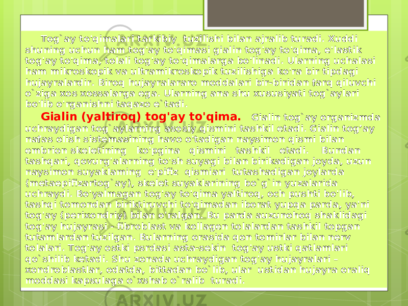  Tog`ay to&#39;qimalari tarkibiy tuzilishi bilan ajralib turadi. Xuddi shuning uchun ham tog&#39;ay to&#39;qimasi gialin tog&#39;ay to&#39;qima, e&#39;lastik tog&#39;ay to&#39;qima, tolali tog&#39;ay to&#39;qimalarga bo&#39;linadi. Ularning uchalasi ham mikroskopik va ultramikroskopik tuzilishiga ko&#39;ra bir tipdagi hujayralardir. Biroq hujayralararo moddalari bir-biridan farq qiluvchi o`ziga xos xossalarga ega. Ularning ana shu xususiyati tog`aylari bo&#39;lib o&#39;rganishni taqazo e`tadi. Gialin (yaltiroq) tog&#39;ay to&#39;qima. Gialin tog`ay organizmda uchraydigan tog`aylarning asosiy qismini tashkil etadi. Gialin tog’ay nafas olish sistemasining havo o&#39;tadigan naysimon qismi bilan embrion skeletining ko&#39;pgina qismini tashkil etadi. Bundan tashqari, qovurg&#39;alarning to&#39;sh suyagi bilan birikadigan joyda, uzun naysimon suyaklaming e&#39;pifiz qismiari tutashadigan joylarda (metaepifizartog`ay), skelet suyaklarining bo`g`in yuzalarida uchraydi. Bo&#39;yalmagan tog&#39;ay to&#39;qima yaltiroq, och pushti bo&#39;lib, tashqi tomondan biriktiruvchi to&#39;qimadan iborat yupqa parda, ya&#39;ni tog&#39;ay (perixondriy) bilan o&#39;ralgan. Bu parda auzunohoq shaklidagi tog&#39;ay hujayrasi - fibroblast va kollagen tolalardan tashkil topgan tutamlardan tuzilgan. Bularning orasida qon tomirlar bilan nerv tolalari. Tog&#39;ay ostki psrdasi asta-sekin tog&#39;ay ustki qatlamlari qo`shilib ketadi. Shu zonada uchraydigan tog&#39;ay hujayralari – xondroblastlar, odatda, bittadan bo`lib, ular ustidan hujayra oraliq moddasi kapsulaga o`xshab o`ralib turadi. 