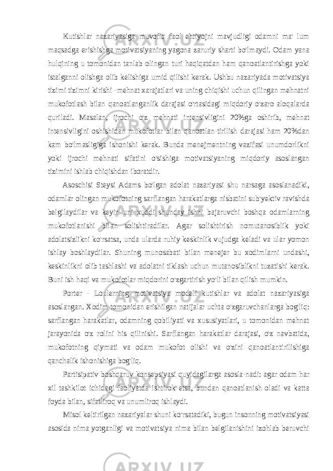 Kutishlar nazariyasiga muvofiq faol ehtiyojni mavjudligi odamni ma&#39; lum maqsadga erishishga motivatsiyaning yagona zaruriy sharti bo&#39;lmaydi. Odam yana hulqining u tomonidan tanlab olingan turi haqiqatdan ham qanoatlantirishga yoki istalganni olishga olib kelishiga umid qilishi kerak. Ushbu nazariyada motivatsiya tizimi tizimni kirishi -mehnat xarajatlari va uning chiqishi uchun qilingan mehnatni mukofotlash bilan qanoatlanganlik darajasi o&#39;rtasidagi miqdoriy o&#39;zaro aloqalarda quriladi. Masalan, ijrochi o&#39;z mehnati intensivligini 20%ga oshirib, mehnat intensivligini oshishidan mukofotlar bilan qanoatlan-tirilish darajasi ham 20%dan kam bo&#39;lmasligiga ishonishi kerak. Bunda menejmentning vazifasi unumdorlikni yoki ijrochi mehnati sifatini o&#39;sishiga motivatsiyaning miqdoriy asoslangan tizimini ishlab chiqishdan iboratdir. Asoschisi Steysi Adams bo&#39;lgan adolat nazariyasi shu narsaga asoslanadiki, odamlar olingan mukofotning sarflangan harakatlarga nisbatini sub&#39;yektiv ravishda belgilaydilar va keyin uni xuddi shunday ishni bajaruvchi boshqa odamlarning mukofotlanishi bilan solishtiradilar. Agar solishtirish nomutanosiblik yoki adolatsizlikni ko&#39;rsatsa, unda ularda ruhiy keskinlik vujudga keladi va ular yomon ishlay boshlaydilar. Shuning munosabati bilan menejer bu xodimlarni undashi, keskinlikni olib tashlashi va adolatni tiklash uchun mutanosiblikni tuzatishi kerak. Buni ish haqi va mukofotlar miqdorini o&#39;zgartirish yo&#39;li bilan qilish mumkin. Porter - Loulerning motivatsiya modeli kutishlar va adolat nazariyasiga asoslangan. Xodim tomonidan erishilgan natijalar uchta o&#39;zgaruvchanlarga bog&#39;liq: sarflangan harakatlar, odamning qobiliyati va xususiyatlari, u tomonidan mehnat jarayonida o&#39;z rolini his qilinishi. Sarflangan harakatlar darajasi, o&#39;z navbatida, mukofotning qiymati va odam mukofot olishi va o&#39;zini qanoatlantirilishiga qanchalik ishonishiga bog&#39;liq. Partisipativ boshqaruv konsepsiyasi quyidagilarga asosla-nadi: agar odam har xil tashkilot ichidagi faoliyatda ishtirok etsa, bundan qanoatlanish oladi va katta foyda bilan, sifatliroq va unumliroq ishlaydi. Misol keltirilgan nazariyalar shuni ko&#39;rsatadiki, bugun insonning motivatsiyasi asosida nima yotganligi va motivatsiya nima bilan belgilanishini izohlab beruvchi 