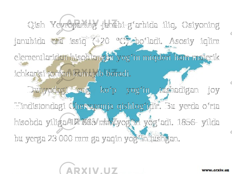 Qish Yevropaning janubi-g‘arbida iliq, Osiyoning janubida esa issiq (+20 °C) bo‘ladi. Asosiy iqlim elementlaridan hisoblangan yog‘in miqdori ham materik ichkarisi tomon kamayib boradi. Dunyodagi eng ko‘p yog‘in tushadigan joy Hindistondagi Cherrapunja qishlog‘idir. Bu yerda o‘rta hisobda yiliga 12 665 mm yog‘in yog‘adi. 1856- yilda bu yerga 23 000 mm ga yaqin yog‘in tushgan. 