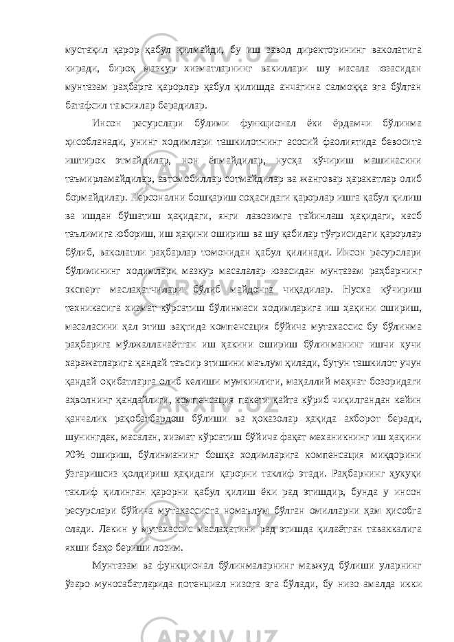 мустақил қарор қабул қилмайди, бу иш завод директорининг ваколатига киради, бироқ мазкур хизматларнинг вакиллари шу масала юзасидан мунтазам раҳбарга қарорлар қабул қилишда анчагина салмоққа эга бўлган батафсил тавсиялар берадилар. Инсон ресурслари бўлими функционал ёки ёрдамчи бўлинма ҳисобланади, унинг ходимлари ташкилотнинг асосий фаолиятида бевосита иштирок этмайдилар, нон ёпмайдилар, нусҳа кўчириш машинасини таъмирламайдилар, автомобиллар сотмайдилар ва жанговар ҳаракатлар олиб бормайдилар. Персонални бошқариш соҳасидаги қарорлар ишга қабул қилиш ва ишдан бўшатиш ҳақидаги, янги лавозимга тайинлаш ҳақидаги, касб таълимига юбориш, иш ҳақини ошириш ва шу қабилар тўғрисидаги қарорлар бўлиб, ваколатли раҳбарлар томонидан қабул қилинади. Инсон ресурслари бўлимининг ходимлари мазкур масалалар юзасидан мунтазам раҳбарнинг эксперт маслаҳатчилари бўлиб майдонга чиқадилар. Нусха кўчириш техникасига хизмат кўрсатиш бўлинмаси ходимларига иш ҳақини ошириш, масаласини ҳал этиш вақтида компенсация бўйича мутахассис бу бўлинма раҳбарига мўлжалланаётган иш ҳакини ошириш бўлинманинг ишчи кучи харажатларига қандай таъсир этишини маълум қилади, бутун ташкилот учун қандай оқибатларга олиб келиши мумкинлиги, маҳаллий меҳнат бозоридаги аҳволнинг қандайлиги, компенсация пакети қайта кўриб чиқилгандан кейин қанчалик рақобатбардош бўлиши ва ҳоказолар ҳақида ахборот беради, шунингдек, масалан, хизмат кўрсатиш бўйича фақат механикнинг иш ҳақини 20% ошириш, бўлинманинг бошқа ходимларига компенсация миқдорини ўзгаришсиз қолдириш ҳақидаги қарорни таклиф этади. Раҳбарнинг ҳукуқи таклиф қилинган қарорни қабул қилиш ёки рад этишдир, бунда у инсон ресурслари бўйича мутахассисга номаълум бўлган омилларни ҳам ҳисобга олади. Лекин у мутахассис маслаҳатини рад этишда қилаётган таваккалига яхши баҳо бериши лозим. Мунтазам ва функционал бўлинмаларнинг мавжуд бўлиши уларнинг ўзаро муносабатларида потенциал низога эга бўлади, бу низо амалда икки 