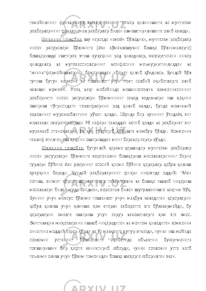 тамойилнинг функционал экспертизанинг инкор қилинишига ва мунтазам раҳбарларнинг функционал раҳбарлар билан алмаштирилишига олиб келади. Биринчи тамойил шу нарсада намоён бўладики, мунтазам раҳбарлар инсон ресурслари бўлимига (ёки кўмаклашувчи бошқа бўлинмаларга) бошқаришда иштирок этиш ҳукуқини рад қиладилар, экспертизани инкор қиладилар ва мутахассисларнинг вазифасини маъмуриятчилиқдан ва &#34;линия&#34;фармойишларини бажаришдан иборат қилиб қўядилар. Бундай йўл тутиш бутун корхона ва ташкилот учун ғоят салбий оқибатларга олиб келиши мумкин. Узоқ вақт мобайнида машинасозлик компаниясининг раҳбарияти инсон ресурслари бўлимининг завод ходимлари иш ҳақини ошириш тўғрисидаги таклифларини рад қилиб келди, бунда молиявий аҳволнинг мураккаблигини рўкач қилди. Шунда бир куннинг ўзидаёқ энг малакали операторлардан 28 нафари заводдан кетиб қолди ва раҳбарият энг мураккаб станокларни 15 кун тўхтатиб қўйишга мажбур бўлди. Компания таклиф этилган иш ҳақини оширишдан минг баравар зарар кўрди. Иккинчи тамойил бутунлай қарама-қаршидир мунтазам раҳбарлар инсон ресурслари бўлимига персонални бошқариш масалаларининг барча турлари бўйича ёки уларнинг асосий қисми бўйича қарорлар қабул қилиш ҳукуқини беради. Бундай раҳбарларнинг фикри ниҳоятда оддий: &#34;Мен сотиш, хизмат кўрсатиш, жанговар тайёргарлик ва бошқа ишлаб чиқариш масалалари билан жуда бандман, персонал билан шуғулланишга вақтим йўқ. Бунинг учун махсус бўлими ташкилот учун мақбул келадиган қарорларни қабул қилиш учун ҳамиша ҳам етарли ахборотга эга бўлавермайди, бу қарорларни амалга ошириш учун зарур ваколатларга ҳам эга эмас. Вентиляция жиҳозларини ишлаб чиқарадиган ва монтаж қиладиган компания анчагина моддий зарар кўрди ва ўз мавқеига путур етказди, чунки иш жойида созловчи устанинг бўлмаслиги оқибатида объектни буюртмачига топширишни бир ҳафта кечиктириб юборди, чунки созловчи уста касб таълими олиш учун бўлим томонидан бошқа шаҳарга юборилган экан. 