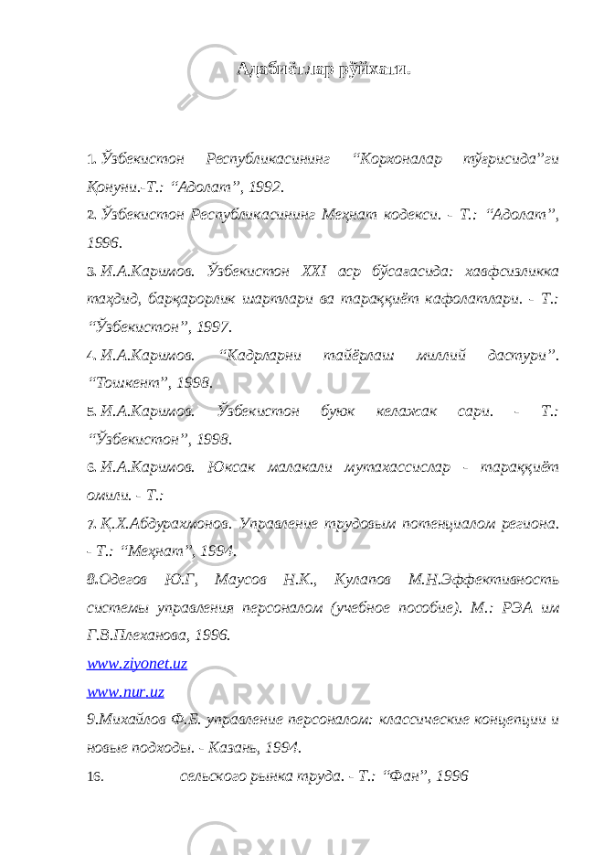 Адабиётлар рўйхати. 1. Ўзбекистон Республикасининг “Корхоналар тўғрисида”ги Қонуни.-Т.: “Адолат”, 1992. 2. Ўзбекистон Республикасининг Меҳнат кодекси. - Т.: “Адолат”, 1996. 3. И.А.Каримов. Ўзбекистон XXI аср бўсағасида: хавфсизликка таҳдид, барқарорлик шартлари ва тараққиёт кафолатлари. - Т.: “Ўзбекистон”, 1997. 4. И.А.Каримов. “Кадрларни тайёрлаш миллий дастури”. “Тошкент”, 1998. 5. И.А.Каримов. Ўзбекистон буюк келажак сари. - Т.: “Ўзбекистон”, 1998. 6. И.А.Каримов. Юксак малакали мутахассислар - тараққиёт омили. - Т.: 7. Қ.Х.Абдурахмонов. Управление трудовым потенциалом региона. - Т.: “Меҳнат”, 1994. 8. Одегов Ю.Г, Маусов Н.К., Кулапов М.Н.Эффективность системы управления персоналом (учебное пособие). М.: РЭА им Г.В.Плеханова, 1996. www . ziyonet . uz www . nur . uz 9.Михайлов Ф.Б. управление персоналом: классические концепции и новые подходы. - Казань, 1994. 16. сельского рынка труда. - Т.: “Фан”, 1996 