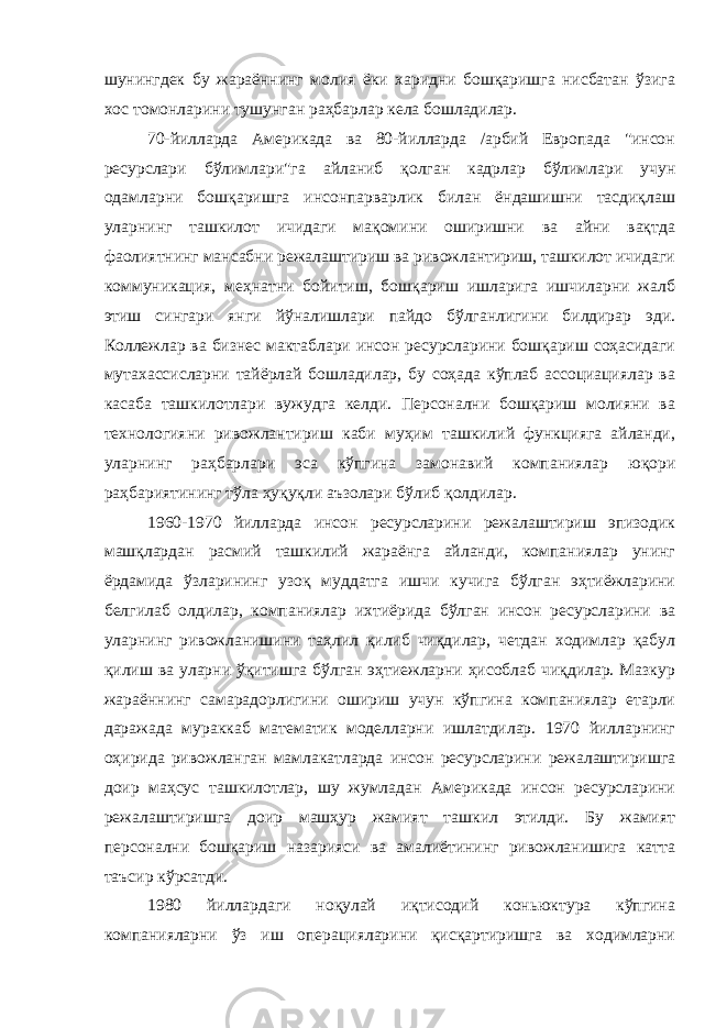 шунингдек бу жараённинг молия ёки харидни бошқаришга нисбатан ўзига хос томонларини тушунган раҳбарлар кела бошладилар. 70-йилларда Америкада ва 80-йилларда /арбий Европада &#34;инсон ресурслари бўлимлари&#34;га айланиб қолган кадрлар бўлимлари учун одамларни бошқаришга инсонпарварлик билан ёндашишни тасдиқлаш уларнинг ташкилот ичидаги мақомини оширишни ва айни вақтда фаолиятнинг мансабни режалаштириш ва ривожлантириш, ташкилот ичидаги коммуникация, меҳнатни бойитиш, бошқариш ишларига ишчиларни жалб этиш сингари янги йўналишлари пайдо бўлганлигини билдирар эди. Коллежлар ва бизнес мактаблари инсон ресурсларини бошқариш соҳасидаги мутахассисларни тайёрлай бошладилар, бу соҳада кўплаб ассоциациялар ва касаба ташкилотлари вужудга келди. Персонални бошқариш молияни ва технологияни ривожлантириш каби муҳим ташкилий функцияга айланди, уларнинг раҳбарлари эса кўпгина замонавий компаниялар юқори раҳбариятининг тўла ҳуқуқли аъзолари бўлиб қолдилар. 1960-1970 йилларда инсон ресурсларини режалаштириш эпизодик машқлардан расмий ташкилий жараёнга айланди, компаниялар унинг ёрдамида ўзларининг узоқ муддатга ишчи кучига бўлган эҳтиёжларини белгилаб олдилар, компаниялар ихтиёрида бўлган инсон ресурсларини ва уларнинг ривожланишини таҳлил қилиб чиқдилар, четдан ходимлар қабул қилиш ва уларни ўқитишга бўлган эҳтиежларни ҳисоблаб чиқдилар. Мазкур жараённинг самарадорлигини ошириш учун кўпгина компаниялар етарли даражада мураккаб математик моделларни ишлатдилар. 1970 йилларнинг оҳирида ривожланган мамлакатларда инсон ресурсларини режалаштиришга доир маҳсус ташкилотлар, шу жумладан Америкада инсон ресурсларини режалаштиришга доир машҳур жамият ташкил этилди. Бу жамият персонални бошқариш назарияси ва амалиётининг ривожланишига катта таъсир кўрсатди. 1980 йиллардаги ноқулай иқтисодий коньюктура кўпгина компанияларни ўз иш операцияларини қисқартиришга ва ходимларни 