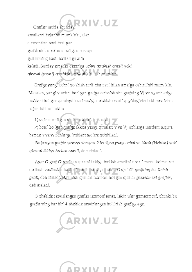 Graflar ustida shunday amallarni bajarish mumkinki, ular elementlari soni berilgan grafdagidan ko&#39;proq bo&#39;lgan boshqa graflarning hosil bo&#39;lishiga olib keladi.Bunday amallar qatoriga uchni qo&#39;shish amali yoki qirrani (yoyni) qo&#39;shish amalini kiri-tish mumkin. Grafga yangi uchni qo&#39;shish turli-cha usul bilan amalga oshirilishi mum-kin. Masalan, yangi v uchni berilgan grafga qo&#39;shish shu grafning Vj va v 2 uchlariga insident bo&#39;lgan qandaydir и qirrasiga qo&#39;shish orqali quyidagicha ikki bosqichda bajarilishi mumkin: 1) и qirra berilgan grafdan olib tashlanadi; 2) hosil bo&#39;lgan grafga ikkita yangi qirralar: v va Vj uchlarga insident u x qirra hamda v va v 2 uchlarga insident u 2 qirra qo&#39;shiladi. Bu jarayon grafda qirraga darajasi 2 bo &#39;Igan yangi uchni qo &#39;shish (kiritish) yoki qirrani ikkiga bo&#39;lish amali, deb ataladi. Agar G graf G&#39; grafdan qirrani ikkiga bo&#39;Ush amalini chekli marta ketma-ket qo&#39;llash vositasida hosil qilingan bo&#39;lsa, u holda G graf G&#39; grafning bo &#39;linish grafi, deb ataladi. Bo&#39;linish graflari izomorf bo&#39;lgan graflar gomeomorf graflar, deb ataladi. 3-shaklda tasvirlangan graflar izomorf emas, lekin ular gomeo morf, chunki bu graflarning har biri 4-shaklda tasvirlangan bo&#39;li nish grafiga ega. 