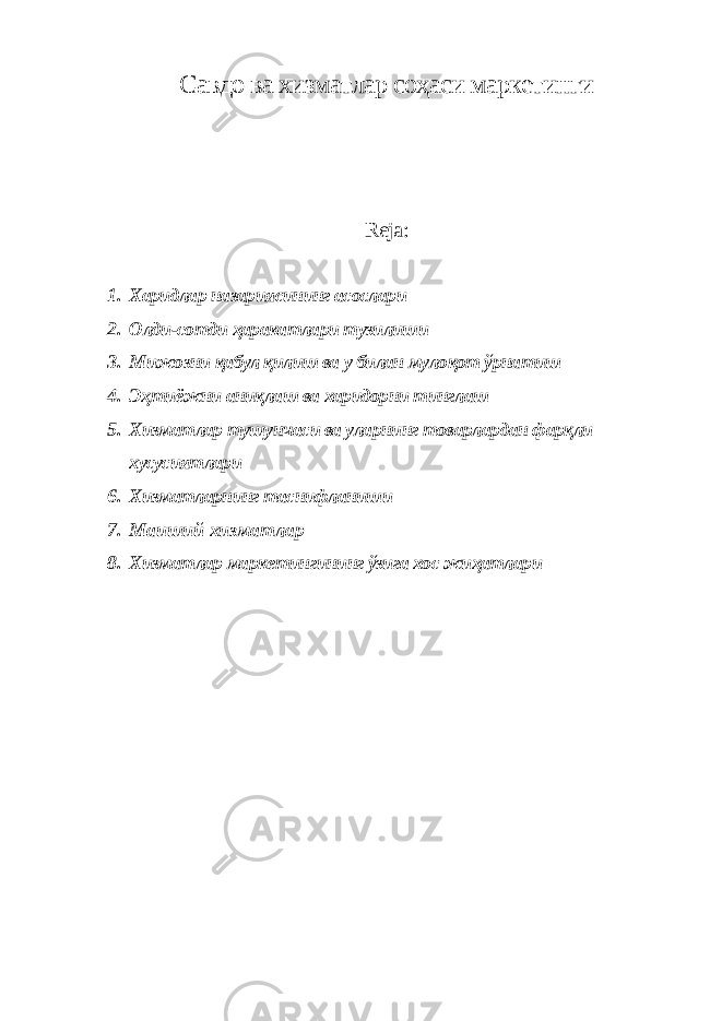 Савдо ва хизматлар соҳаси маркетинги Reja: 1. Харидлар назариясининг асослари 2. Олди-сотди ҳаракатлари тузилиши 3. Мижозни қабул қилиш ва у билан мулоқот ўрнатиш 4. Эҳтиёжни аниқлаш ва харидорни тинглаш 5. Хизматлар тушунчаси ва уларнинг товарлардан фарқли хусусиятлари 6. Хизматларнинг таснифланиши 7. Маиший хизматлар 8. Хизматлар маркетингининг ўзига хос жиҳатлари 