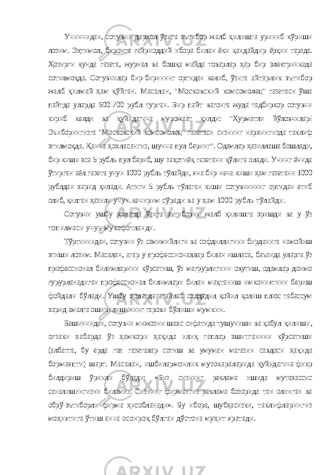 Учинчидан, сотувчи дарҳол ўзига эътибор жалб қилишга уриниб кўриши лозим. Эҳтимол, биронта ғайриоддий ибора билан ёки қандайдир ёрқин тарзда. Ҳозирги кунда газета, журнал ва бошқа майда товарлар ҳар бир электричкада сотилмоқда. Сотувчилар бир-бирининг ортидан келиб, ўзига айтарлик эътибор жалб қилмай ҳам қўйган. Масалан, &#34;Московский комсомолец&#34; газетаси ўша пайтда уларда 600-700 рубл турган. Бир пайт вагонга жуда тадбиркор сотувчи кириб келди ва қуйидагича мурожаат қилди: &#34;Ҳурматли йўловчилар! Эъиборингизга &#34;Московский комсомолец&#34; газетаси сизнинг нархингизда таклиф этилмоқда. Қанча ҳохласангиз, шунча пул беринг&#34;. Одамлар ҳазиллаша бошлади, бир киши эса 5 рубль пул бериб, шу заҳотиёқ газетани қўлига олади. Унинг ёнида ўтирган аёл газета учун 1000 рубль тўлайди, яна бир неча киши ҳам газетани 1000 рублдан харид қилади. Атиги 5 рубль тўлаган киши сотувчининг ортидан етиб олиб, қилган ҳазили учун кечирим сўради ва у ҳам 1000 рубль тўлайди. Сотувчи ушбу ҳолатда ўзига эътиборни жалб қилишга эришди ва у ўз топилмаси учун мукофотланди. Тўртинчидан, сотувчи ўз самимийлиги ва софдиллигини бирданига намойиш этиши лозим. Масалан, агар у профессионаллар билан ишласа, баъзида уларга ўз профессионал билимларини кўрсатиш, ўз мағрурлигини овутиш, одамлар доимо ғурурланадиган профессионал билимлари билан мақтаниш имкониятини бериш фойдали бўлади. Ушбу ҳолатда атайлаб соддадил қойил қолиш плюс табассум харид амалга оширилишининг гарови бўлиши мумкин. Бешинчидан, сотувчи мижозни шахс сифатида тушуниши ва қабул қилиши, оғзаки хабарда ўз ҳамкори ҳақида илиқ гаплар эшитганини кўрсатиши (албатта, бу ерда гап газеталар сотиш ва умуман магазин савдоси ҳақида бормаяпти) шарт. Масалан, ишбилармонлик музокараларида қуйидагича фикр билдириш ўринли бўлади: «Биз сизнинг реклама ишида мутахассис саналишингизни биламиз. Сизнинг фирмангиз реклама бозорида тан олинган ва обрў-эътиборли фирма ҳисобланади». Бу ибора, шубҳасизки, таклифларингиз моҳиятига ўтиш анча осонроқ бўлган дўстона муҳит яратади. 