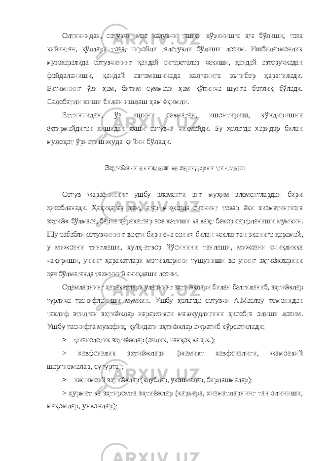 Олтинчидан, сотувчи мос келувчи ташқи кўринишга эга бўлиши, тоза кийинган, қўллари тоза, чиройли галстукли бўлиши лозим. Ишбилармонлик музокаралида сотувчининг қандай сигареталар чекиши, қандай авторучкадан фойдаланиши, қандай автомашинада келганига эътибор қаратилади. Битимнинг ўзи ҳам, битим суммаси ҳам кўпинча шунга боғлиқ бўлади. Салобатли киши билан ишлаш ҳам ёқимли. Еттинчидан, ўз ишини севмаган, ишонтириш, кўндиришни ёқтирмайдиган кишидан яхши сотувчи чиқмайди. Бу ҳолатда харидор билан мулоқот ўрнатиш жуда қийин бўлади. Эҳтиёжни аниқлаш ва харидорни тинглаш Сотув жараёнининг ушбу элементи энг муҳим элементлардан бири ҳисобланади. Ҳақиқатан ҳам, агар мижозда сизнинг товар ёки хизматингизга эҳтиёж бўлмаса, барча ҳаракатзар зое кетиши ва вақт бекор сарфланиши мумкин. Шу сабабли сотувчининг вақти бир неча сония билан чекланган эканига қарамай, у мижозни тинглаши, хулқ-атвор йўсинини танлаши, мижозни очиқликка чақириши, унинг ҳаракатлари мотивларини тушуниши ва унинг эҳтиёжларини ҳеч бўлмаганда тахминий аниқлаши лозим. Одамларнинг ҳаракатлари уларнинг эҳтиёжлари билан белгиланиб, эҳтиёжлар турлича таснифланиши мумкин. Ушбу ҳолатда сотувчи А.Маслоу томонидан таклиф этилган эҳтиёжлар иерархияси мавжудлигини ҳисобга олиши лозим. Ушбу таснифга мувофиқ, қуйидаги эҳтиёжлар ажратиб кўрсатилади: > физиологик эҳтиёжлар (очлик, чанқоқ ва ҳ.к.); > хавфсизлик эҳтиёжлари (жамият хавфсизлиги, жамоавий шартномалар, суғурта); > ижтимоий эҳтиёжлар (клублар, уюшмалар, бирлашмалар); > ҳурмат ва эҳтиромга эҳтиёжлар (карьера, хизматларнинг тан олиниши, мақомлар, унвонлар); 