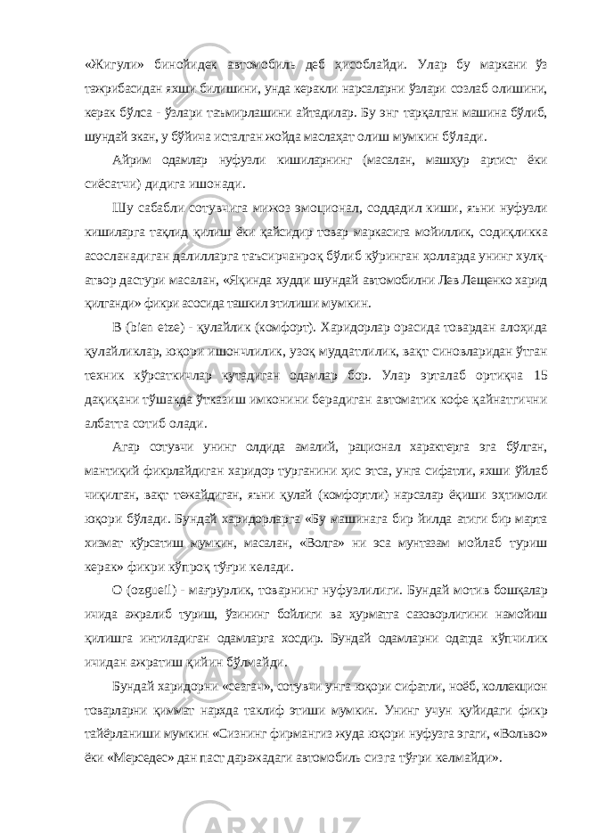 «Жигули» бинойидек автомобиль деб ҳисоблайди. Улар бу маркани ўз тажрибасидан яхши билишини, унда керакли нарсаларни ўзлари созлаб олишини, керак бўлса - ўзлари таъмирлашини айтадилар. Бу энг тарқалган машина бўлиб, шундай экан, у бўйича исталган жойда маслаҳат олиш мумкин бўлади. Айрим одамлар нуфузли кишиларнинг (масалан, машҳур артист ёки сиёсатчи) дидига ишонади. Шу сабабли сотувчига мижоз эмоционал, соддадил киши, яъни нуфузли кишиларга тақлид қилиш ёки қайсидир товар маркасига мойиллик, содиқликка асосланадиган далилларга таъсирчанроқ бўлиб кўринган ҳолларда унинг хулқ- атвор дастури масалан, «Яқинда худди шундай автомобилни Лев Лещенко харид қилганди» фикри асосида ташкил этилиши мумкин. В ( bien etze ) - қулайлик (комфорт). Харидорлар орасида товардан алоҳида қулайликлар, юқори ишончлилик, узоқ муддатлилик, вақт синовларидан ўтган техник кўрсаткичлар кутадиган одамлар бор. Улар эрталаб ортиқча 15 дақиқани тўшакда ўтказиш имконини берадиган автоматик кофе қайнатгични албатта сотиб олади. Агар сотувчи унинг олдида амалий, рационал характерга эга бўлган, мантиқий фикрлайдиган харидор турганини ҳис этса, унга сифатли, яхши ўйлаб чиқилган, вақт тежайдиган, яъни қулай (комфортли) нарсалар ёқиши эҳтимоли юқори бўлади. Бундай харидорларга «Бу машинага бир йилда атиги бир марта хизмат кўрсатиш мумкин, масалан, «Волга» ни эса мунтазам мойлаб туриш керак» фикри кўпроқ тўғри келади. О ( ozgueil ) - мағрурлик, товарнинг нуфузлилиги. Бундай мотив бошқалар ичида ажралиб туриш, ўзининг бойлиги ва ҳурматга сазоворлигини намойиш қилишга интиладиган одамларга хосдир. Бундай одамларни одатда кўпчилик ичидан ажратиш қийин бўлмайди. Бундай харидорни «сезгач», сотувчи унга юқори сифатли, ноёб, коллекцион товарларни қиммат нархда таклиф этиши мумкин. Унинг учун қуйидаги фикр тайёрланиши мумкин «Сизнинг фирмангиз жуда юқори нуфузга эгаги, «Вольво» ёки «Мерседес» дан паст даражадаги автомобиль сизга тўғри келмайди». 