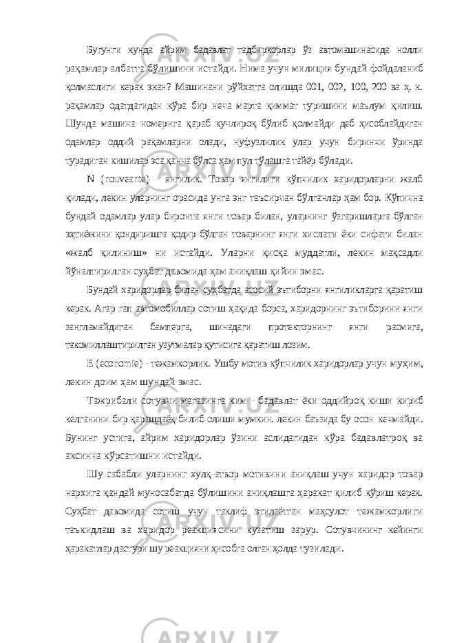 Бугунги кунда айрим бадавлат тадбиркорлар ўз автомашинасида нолли рақамлар албатта бўлишини истайди. Нима учун милиция бундай фойдаланиб қолмаслиги керак экан? Машинани рўйхатга олишда 001, 002, 100, 200 ва ҳ. к. рақамлар одатдагидан кўра бир неча марта қиммат туришини маълум қилиш. Шунда машина номерига қараб кучлироқ бўлиб қолмайди деб ҳисоблайдиган одамлар оддий рақамларни олади, нуфузлилик улар учун биринчи ўринда турадиган кишилар эса қанча бўлса ҳам пул тўлашга тайёр бўлади. N ( nouveante ) - янгилик. Товар янгилиги кўпчилик харидорларни жалб қилади, лекин уларнинг орасида унга энг таъсирчан бўлганлар ҳам бор. Кўпична бундай одамлар улар биронта янги товар билан, уларнинг ўзгаришларга бўлган эҳтиёжини қондиришга қодир бўлган товарнинг янги хислати ёки сифати билан «жалб қилиниш» ни истайди. Уларни қисқа муддатли, лекин мақсадли йўналтирилган суҳбат давомида ҳам аниқлаш қийин эмас. Бундай харидорлар билан суҳбатда асосий эътиборни янгиликларга қаратиш керак. Агар гап автомобиллар сотиш ҳақида борса, харидорнинг эътиборини янги зангламайдиган бамперга, шинадаги протекторнинг янги расмига, такомиллаштирилган узутмалар қутисига қаратиш лозим. Е ( economie ) - тежамкорлик. Ушбу мотив кўпчилик харидорлар учун муҳим, лекин доим ҳам шундай эмас. Тажрибали сотувчи магазинга ким - бадавлат ёки оддийроқ киши кириб келганини бир қарашдаёқ билиб олиши мумкин. лекин баъзида бу осон кечмайди. Бунинг устига, айрим харидорлар ўзини аслидагидан кўра бадавлатроқ ва аксинча кўрсатишни истайди. Шу сабабли уларнинг хулқ-атвор мотивини аниқлаш учун харидор товар нархига қандай муносабатда бўлишини аниқлашга ҳаракат қилиб кўриш керак. Суҳбат давомида сотиш учун таклиф этилаётган маҳсулот тежамкорлиги таъкидлаш ва харидор реакциясини кузатиш зарур. Сотувчининг кейинги ҳаракатлар дастури шу реакцияни ҳисобга олган ҳолда тузилади. 