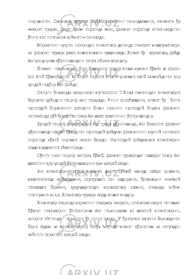 чиқилмаган. Олимлар, хусусан В.Д.Маркованинг таъкидлашича, «хизмат» бу «меҳнат орқали, фақат буюм сифатида эмас, фаолият сифатида етказиладиган ўзига хос истеъмол қиймати» саналади. Маркетинг нуқтаи назаридан хизматлар деганда тижорат машғулотлари ва фаолият турлари улкан хилма-хиллиги тушунилади. Хизмат бу - ҳаракатлар, фойда ёки қондириш кўринишидаги сотув объектларидир. Хизмат - томонлардан бири бошқасига таклиф этиши мумкин бўлган ва асосан ҳис этиб бўлмайдиган ва бирон нарсага эгалик қилишга олиб келмайдиган ҳар қандай тадбир ёки фойда. Охирги йилларда америкали мутахассис Т.Хилл томонидан хизматларга берилган қуйидаги таъриф кенг тарқалди. Унинг ҳисоблашича, хизмат бу - битта иқтисодий бирликнинг розилиги билан иккинчи иқтисодий бирлик фаолияти натижасида рўй берадиган товар ёки шахс ҳолатининг ўзгаришидир. Бундай таъриф хизматларни ёки товар кўринишида, ёки бевосита фаолият кўринишида намоён бўладиган иқтисодий фойдали фаолиятнинг якуний натижаси сифатида кўриб чиқишга имкон беради. Иқтисодий фойдалилик хизматларни савдо предметига айлантиради. Сўнгги икки таъриф кенгроқ бўлиб, фаолият турларидан ташқари товар ёки шахснинг ҳар қандай ўзгаришларини ҳам қамраб олади. Биз хизматларни харид қиламиз: денги бўйлаб кемада саёҳат қиламиз, меҳмонхонада жойлашамиз, сартарошга соч олдирамиз, буюмларни кимёвий тозалашга берамиз, ҳуқуқшуносдан маслаҳатлар оламиз, ательеда кийим тиктирамиз ва ҳ.к. Хизматлар турлари жуда хилма-хилдир. Хизматлар соҳасида маркетинг товарлар ижараси, истеъмолчиларга тегишли бўлган товарларни ўзгартириш ёки таъмирлаш ва шахсий хизматларни, қисқача айтганда - сервисни ўз ичига олади. У буюртма олгунча бериладиган барча ёрдам ва маслаҳатларни, сотув вақтида хизмат кўрсатиш ва сотувдан кейинги сервисни қамраб олади. 