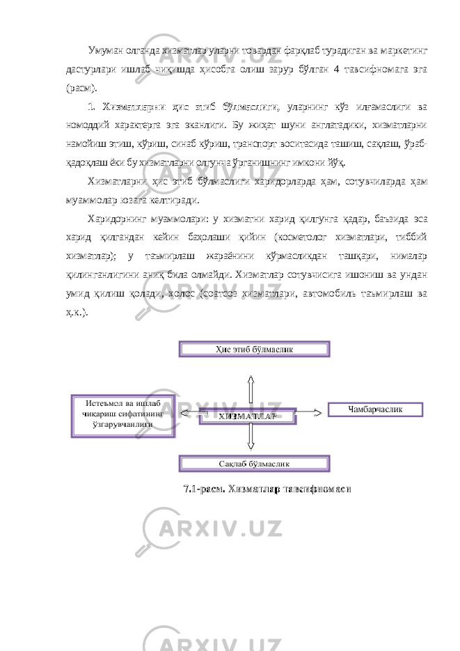 Умуман олганда хизматлар уларни товардан фарқлаб турадиган ва маркетинг дастурлари ишлаб чиқишда ҳисобга олиш зарур бўлган 4 тавсифномага эга (расм). 1. Хизматларни ҳис этиб бўлмаслиги, уларнинг кўз илғамаслиги ва номоддий характерга эга эканлиги. Бу жиҳат шуни англатадики, хизматларни намойиш этиш, кўриш, синаб кўриш, транспорт воситасида ташиш, сақлаш, ўраб- қадоқлаш ёки бу хизматларни олгунча ўрганишнинг имкони йўқ. Хизматларни ҳис этиб бўлмаслиги харидорларда ҳам, сотувчиларда ҳам муаммолар юзага келтиради. Харидорнинг муаммолари: у хизматни харид қилгунга қадар, баъзида эса харид қилгандан кейин баҳолаши қийин (косметолог хизматлари, тиббий хизматлар); у таъмирлаш жараёнини кўрмасликдан ташқари, нималар қилинганлигини аниқ била олмайди. Хизматлар сотувчисига ишониш ва ундан умид қилиш қолади, холос (соатсоз хизматлари, автомобиль таъмирлаш ва ҳ.к.). 