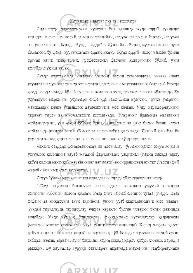 Харидлар назариясининг асослари Олди-сотди ҳаракатларини кузатиш бир қарашда жуда оддий туюлади: харидор магазинга келиб, товарни танлайди, сотувчига пулни беради, сотувчи эса унга товарни беради. Бундан оддийси бўлмайди. Бироқ мутахассислар шуни биладики, бу фақат кўринишидан оддийликдир. Жуда оддий ташқи намоён бўлиш ортида катта тайёргарлик, профессионал фаолият яширинган бўлиб, унга астойдил ўқиш керак. Савдо корхонасида ишларни ташкил қилиш тамойиллари, чакана савдо усуллари сотувнинг тезкор восиаталари, тактикаси ва усулларини белгилаб беради ҳамда савдо залида бўлиб турган харидорлар хулқ-атворига таъсир кўрсатади. Бу усулларни маркетинг усуллари сифатида тавсифлаш мумкин, чунки уларнинг мақсадлари айнан ўхшашлик даражасигача мос келади. Улар харидорларнинг ҳаракат тарзи ва муомаласига асосланади. Уларнинг ёрдамида магазинни жойлаштириш, уни «жой бўйича бошқариш», овоз ва ранг билан безаш, сотув жойларида реклама ва ҳ.к. бўйича қарорлар қабул қилинади. Якуний ҳисобда бу усуллар харид ҳаракатларини енгиллаштириши кўзда тутилган. Чакана савдода фойдаланиладиган воситалар тўплами қайси сотув жиҳати устунлик қилишига қараб жиддий фарқланади: рационал (харид ҳақида қарор қабул қилиш мантиқий жараёнининг натижаси) ёки иррационал жиҳат (тасодифий жараён ёки импульс натижаси). Сотув бўйича мутахассислар харидларни одатда тўрт гуруҳга ажратади. 1.Соф рационал ёндашувга асосланадиган харидлар умумий харидлар сонининг 25%ини ташкил қилади. Улар аниқ танлаб олишни кўзда тутади, товар сифати ва миқдорига аниқ эҳтиёжга, унинг ўраб-қадоқланишига мос келади. Бундай харидларда харидорлар уларга керакли бўлган товарни онгли равишда излайди. Унда кўпроқ бошланғич, функционал хусусиятлар қадрланади (масалан, махсус чекувчилар учун тиш пастаси изланади). Харид ҳақида қарор қабул қилиш рационал жараёнга мувофиқ рўй беради: муаммони англаб етиш, ахборот излаш, вариантларни баҳолаш, харид ҳақида қарор қабул қилиш, харидга реакция. Бу харидлар гуруҳи сезиларли даражада маркетинг тадбирларидан 