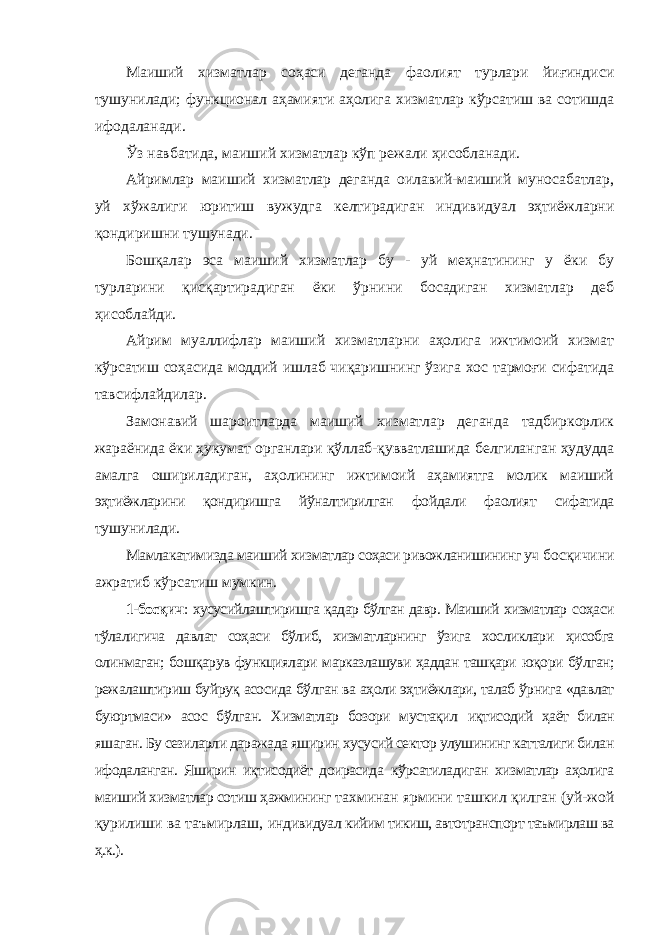 Маиший хизматлар соҳаси деганда фаолият турлари йиғиндиси тушунилади; функционал аҳамияти аҳолига хизматлар кўрсатиш ва сотишда ифодаланади. Ўз навбатида, маиший хизматлар кўп режали ҳисобланади. Айримлар маиший хизматлар деганда оилавий-маиший муносабатлар, уй хўжалиги юритиш вужудга келтирадиган индивидуал эҳтиёжларни қондиришни тушунади. Бошқалар эса маиший хизматлар бу - уй меҳнатининг у ёки бу турларини қисқартирадиган ёки ўрнини босадиган хизматлар деб ҳисоблайди. Айрим муаллифлар маиший хизматларни аҳолига ижтимоий хизмат кўрсатиш соҳасида моддий ишлаб чиқаришнинг ўзига хос тармоғи сифатида тавсифлайдилар. Замонавий шароитларда маиший хизматлар деганда тадбиркорлик жараёнида ёки ҳукумат органлари қўллаб-қувватлашида белгиланган ҳудудда амалга ошириладиган, аҳолининг ижтимоий аҳамиятга молик маиший эҳтиёжларини қондиришга йўналтирилган фойдали фаолият сифатида тушунилади. Мамлакатимизда маиший хизматлар соҳаси ривожланишининг уч босқичини ажратиб кўрсатиш мумкин. 1-босқич : хусусийлаштиришга қадар бўлган давр. Маиший хизматлар соҳаси тўлалигича давлат соҳаси бўлиб, хизматларнинг ўзига хосликлари ҳисобга олинмаган; бошқарув функциялари марказлашуви ҳаддан ташқари юқори бўлган; режалаштириш буйруқ асосида бўлган ва аҳоли эҳтиёжлари, талаб ўрнига «давлат буюртмаси» асос бўлган. Хизматлар бозори мустақил иқтисодий ҳаёт билан яшаган. Бу сезиларли даражада яширин хусусий сектор улушининг катталиги билан ифодаланган. Яширин иқтисодиёт доирасида кўрсатиладиган хизматлар аҳолига маиший хизматлар сотиш ҳажмининг тахминан ярмини ташкил қилган (уй-жой қурилиши ва таъмирлаш, индивидуал кийим тикиш, автотранспорт таъмирлаш ва ҳ.к.). 