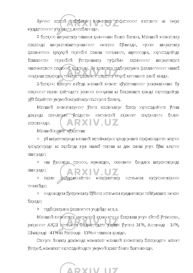 Бунинг асосий сабаблари хизматлар сифатининг пастлиги ва ижро муддатининг узунлиги ҳисобланади. 2-босқич : ширкатлар ташкил қилиниши билан боғлиқ. Маиший хизматлар соҳасида ширкатлаштиришнинг имкони бўлмади, чунки ширкатлар фаолиятини ҳуқуқий тартибга солиш чигаллиги, шунингдек, иқтисодиётда бошланган таркибий ўзгаришлар туфайли аҳолининг ширкатларга ишонмаслиги сақланиб қолганди. Бу ҳолатлар тадбиркорлик фаоллигининг ишлаб чиқариш соҳасидан тижорат фаолияти соҳасига чиқиб кетишига олиб келди. 3-босқич : ҳозирги пайтда маиший хизмат кўрсатишнинг ривожланиши бу соҳанинг аҳоли ҳаётидаги ролини аниқлаш ва баҳолашга ҳамда иқтисодиётда рўй бераётган умумий жараёнлар таъсирига боғлиқ. Маиший хизматларнинг ўзига хосликлари бозор иқтисодиётига ўтиш даврида сезиларли ўсадиган ижтимоий аҳамият юқорилиги билан асосланади. Маиший хизмат кўрсатиш: > уй шароитларида маиший эҳтиёжларни қондиришга сарфланадиган вақтни қисқартиради ва оқибатда пул ишлаб топиш ва дам олиш учун бўш вақтни оширади; > иш ўринлари сонини, жумладан, иккилмчи бандлик шароитларида оширади; > аҳоли фойдаланаётган маҳсулотлар истеъмол хусусиятларини тиклайди; > индивидуал буюртмалар бўйича истеъмол предметлари тайёрлашга имкон беради; > тадбиркорлик фаолиятига ундайди ва ҳ.к. Маиший хизматлар ижтимоий аҳамиятини баҳолаш учун айтиб ўтамизки, уларнинг АҚШ истеъмол бюджетидаги улуши ўртача 31%, Англияда - 37%, Швецияда - 41% ва Россияда - 13%ни ташкил қилади. Охирги йиллар давомида мамлакат маиший хизматлар бозоридаги вазият ўзгариб, мамлакат иқтисодиётидаги умумий ҳолат билан белгиланади. 