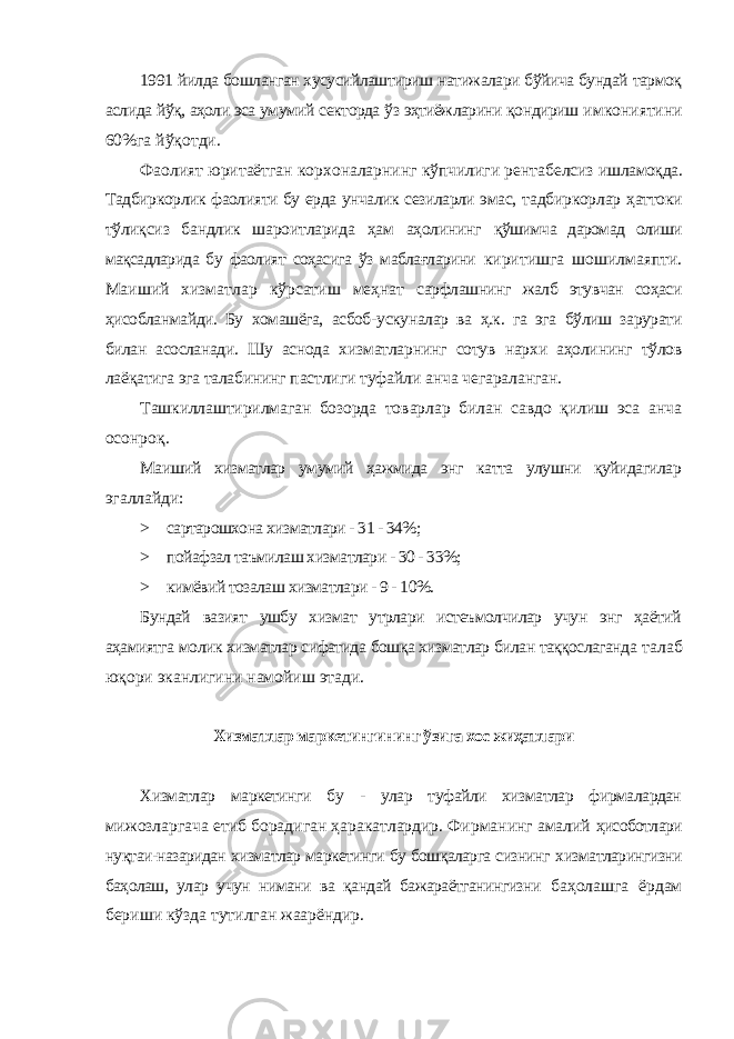 1991 йилда бошланган хусусийлаштириш натижалари бўйича бундай тармоқ аслида йўқ, аҳоли эса умумий секторда ўз эҳтиёжларини қондириш имкониятини 60%га йўқотди. Фаолият юритаётган корхоналарнинг кўпчилиги рентабелсиз ишламоқда. Тадбиркорлик фаолияти бу ерда унчалик сезиларли эмас, тадбиркорлар ҳаттоки тўлиқсиз бандлик шароитларида ҳам аҳолининг қўшимча даромад олиши мақсадларида бу фаолият соҳасига ўз маблағларини киритишга шошилмаяпти. Маиший хизматлар кўрсатиш меҳнат сарфлашнинг жалб этувчан соҳаси ҳисобланмайди. Бу хомашёга, асбоб- ускуналар ва ҳ.к. га эга бўлиш зарурати билан асосланади. Шу аснода хизматларнинг сотув нархи аҳолининг тўлов лаёқатига эга талабининг пастлиги туфайли анча чегараланган. Ташкиллаштирилмаган бозорда товарлар билан савдо қилиш эса анча осонроқ. Маиший хизматлар умумий ҳажмида энг катта улушни қуйидагилар эгаллайди: > сартарошхона хизматлари - 31 - 34%; > пойафзал таъмилаш хизматлари - 30 - 33%; > кимёвий тозалаш хизматлари - 9 - 10%. Бундай вазият ушбу хизмат утрлари истеъмолчилар учун энг ҳаётий аҳамиятга молик хизматлар сифатида бошқа хизматлар билан таққослаганда талаб юқори эканлигини намойиш этади. Хизматлар маркетингининг ўзига хос жиҳатлари Хизматлар маркетинги бу - улар туфайли хизматлар фирмалардан мижозларгача етиб борадиган ҳаракатлардир. Фирманинг амалий ҳисоботлари нуқтаи-назаридан хизматлар маркетинги бу бошқаларга сизнинг хизматларингизни баҳолаш, улар учун нимани ва қандай бажараётганингизни баҳолашга ёрдам бериши кўзда тутилган жаарёндир. 