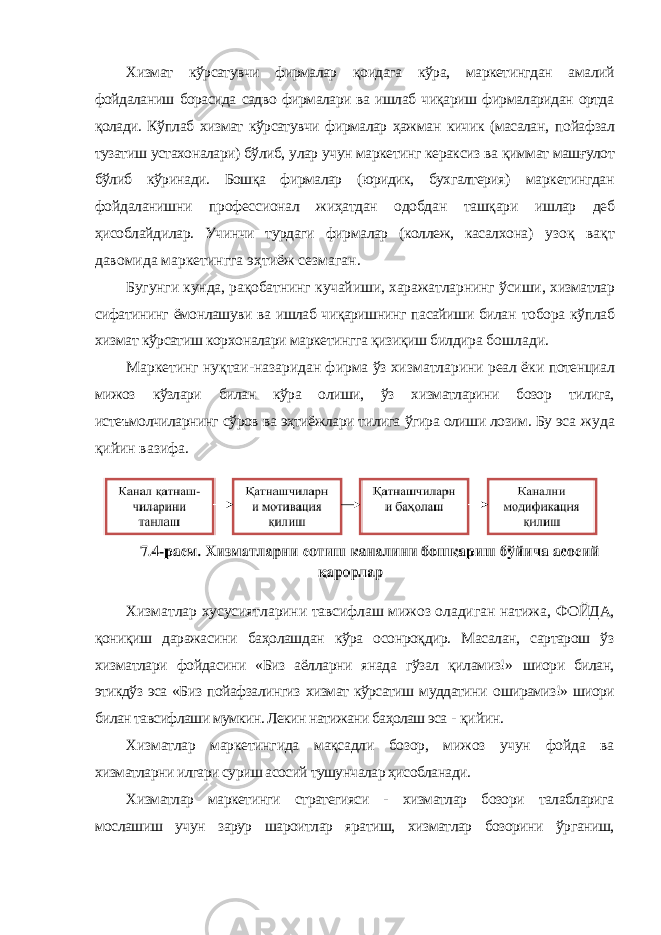 Хизмат кўрсатувчи фирмалар қоидага кўра, маркетингдан амалий фойдаланиш борасида садво фирмалари ва ишлаб чиқариш фирмаларидан ортда қолади. Кўплаб хизмат кўрсатувчи фирмалар ҳажман кичик (масалан, пойафзал тузатиш устахоналари) бўлиб, улар учун маркетинг кераксиз ва қиммат машғулот бўлиб кўринади. Бошқа фирмалар (юридик, бухгалтерия) маркетингдан фойдаланишни профессионал жиҳатдан одобдан ташқари ишлар деб ҳисоблайдилар. Учинчи турдаги фирмалар (коллеж, касалхона) узоқ вақт давомида маркетингга эҳтиёж сезмаган. Бугунги кунда, рақобатнинг кучайиши, харажатларнинг ўсиши, хизматлар сифатининг ёмонлашуви ва ишлаб чиқаришнинг пасайиши билан тобора кўплаб хизмат кўрсатиш корхоналари маркетингга қизиқиш билдира бошлади. Маркетинг нуқтаи-назаридан фирма ўз хизматларини реал ёки потенциал мижоз кўзлари билан кўра олиши, ўз хизматларини бозор тилига, истеъмолчиларнинг сўров ва эҳтиёжлари тилига ўгира олиши лозим. Бу эса жуда қийин вазифа. Хизматлар хусусиятларини тавсифлаш мижоз оладиган натижа, ФОЙДА, қониқиш даражасини баҳолашдан кўра осонроқдир. Масалан, сартарош ўз хизматлари фойдасини «Биз аёлларни янада гўзал қиламиз!» шиори билан, этикдўз эса «Биз пойафзалингиз хизмат кўрсатиш муддатини оширамиз!» шиори билан тавсифлаши мумкин. Лекин натижани баҳолаш эса - қийин. Хизматлар маркетингида мақсадли бозор, мижоз учун фойда ва хизматларни илгари суриш асосий тушунчалар ҳисобланади. Хизматлар маркетинги стратегияси - хизматлар бозори талабларига мослашиш учун зарур шароитлар яратиш, хизматлар бозорини ўрганиш, 