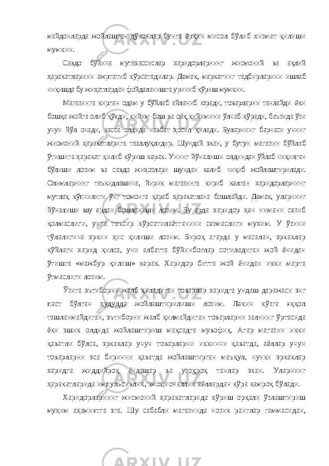 майдонларда жойлашган дўконлар бунга ёрқин мисол бўлиб хизмат қилиши мумкин. Савдо бўйича мутахассислар харидорларнинг жисмоний ва ақлий ҳаракатларини ажртатиб кўрсатадилар. Демак, маркетинг тадбирларини ишлаб чиқишда бу жиҳатлардан фойдаланишга уриниб кўриш мумкин. Магазинга кирган одам у бўйлаб айланиб юради, товарларни танлайди ёки бошқа жойга олиб қўяди, кийим-бош ва оёқ кийимини ўлчаб кўради, баъзида ўзи учун йўл очади, касса олдида навбат ҳосил қилади. Буларнинг барчаси унинг жисмоний ҳаракатларига тааллуқлидир. Шундай экан, у бутун магазин бўйлаб ўтишига ҳаракат қилиб кўриш керак. Унинг йўналиши олдиндан ўйлаб чиқилган бўлиши лозим ва савдо жиҳозлари шундан келиб чиқиб жойлаштирилади. Олимларнинг таъкидлашича, йирик магазинга кириб келган харидорларнинг мутлақ кўпчилиги ўнг томонга қараб ҳаракатлана бошлайди. Демак, уларнинг йўналиши шу ердан бошланиши лозим. Бу ерда харидор ҳеч нимани сезиб қолмаслиги, унга таъсир кўрсатилаётганини сезмаслиги мухим. У ўзини тўлалигича эркин ҳис қилиши лозим. Бироқ агарда у масалан, эркаклар кўйлаги харид қилса, уни албатта бўйинбоғлар сотиладиган жой ёнидан ўтишга «мажбур қилиш» керак. Харидор битта жой ёнидан икки марта ўтмаслиги лозим. Ўзига эътиборни жалб қиладиган товарлар харидга ундаш даражаси энг паст бўлган ҳудудда жойлаштирилиши лозим. Лекин кўзга яққол ташланмайдиган, эътиборни жалб қилмайдиган товарларни залнинг ўртасида ёки эшик олдида жойлаштириш мақсадга мувофиқ. Агар магазин икки қаватли бўлса, эркаклар учун товарларни иккинчи қаватда, аёллар учун товарларни эса биринчи қаватда жойлаштирган маъқул, чунки эркаклар харидга жиддийроқ ёндашар ва узоқроқ танлар экан. Уларнинг ҳаракатларида импульсивлик, эмоционаллик аёллардан кўра камроқ бўлади. Харидорларнинг жисмоний ҳаракатларида кўриш орқали ўзлаштириш муҳим аҳамиятга эга. Шу сабабли магазинда нозик ранглар гаммасидан, 