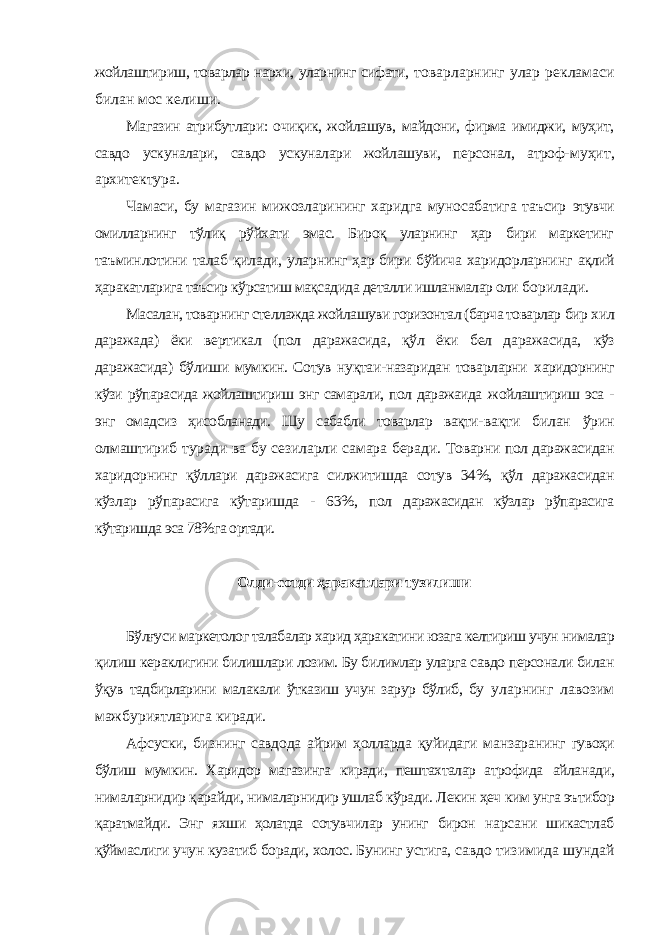 жойлаштириш, товарлар нархи, уларнинг сифати, товарларнинг улар рекламаси билан мос келиши. Магазин атрибутлари: очиқик, жойлашув, майдони, фирма имиджи, муҳит, савдо ускуналари, савдо ускуналари жойлашуви, персонал, атроф- муҳит, архитектура. Чамаси, бу магазин мижозларининг харидга муносабатига таъсир этувчи омилларнинг тўлиқ рўйхати эмас. Бироқ уларнинг ҳар бири маркетинг таъминлотини талаб қилади, уларнинг ҳар бири бўйича харидорларнинг ақлий ҳаракатларига таъсир кўрсатиш мақсадида деталли ишланмалар оли борилади. Масалан, товарнинг стеллажда жойлашуви горизонтал (барча товарлар бир хил даражада) ёки вертикал (пол даражасида, қўл ёки бел даражасида, кўз даражасида) бўлиши мумкин. Сотув нуқтаи-назаридан товарларни харидорнинг кўзи рўпарасида жойлаштириш энг самарали, пол даражаида жойлаштириш эса - энг омадсиз ҳисобланади. Шу сабабли товарлар вақти- вақти билан ўрин олмаштириб туради ва бу сезиларли самара беради. Товарни пол даражасидан харидорнинг қўллари даражасига силжитишда сотув 34%, қўл даражасидан кўзлар рўпарасига кўтаришда - 63%, пол даражасидан кўзлар рўпарасига кўтаришда эса 78%га ортади. Олди-сотди ҳаракатлари тузилиши Бўлғуси маркетолог талабалар харид ҳаракатини юзага келтириш учун нималар қилиш кераклигини билишлари лозим. Бу билимлар уларга савдо персонали билан ўқув тадбирларини малакали ўтказиш учун зарур бўлиб, бу уларнинг лавозим мажбуриятларига киради. Афсуски, бизнинг савдода айрим ҳолларда қуйидаги манзаранинг гувоҳи бўлиш мумкин. Харидор магазинга киради, пештахталар атрофида айланади, нималарнидир қарайди, нималарнидир ушлаб кўради. Лекин ҳеч ким унга эътибор қаратмайди. Энг яхши ҳолатда сотувчилар унинг бирон нарсани шикастлаб қўймаслиги учун кузатиб боради, холос. Бунинг устига, савдо тизимида шундай 