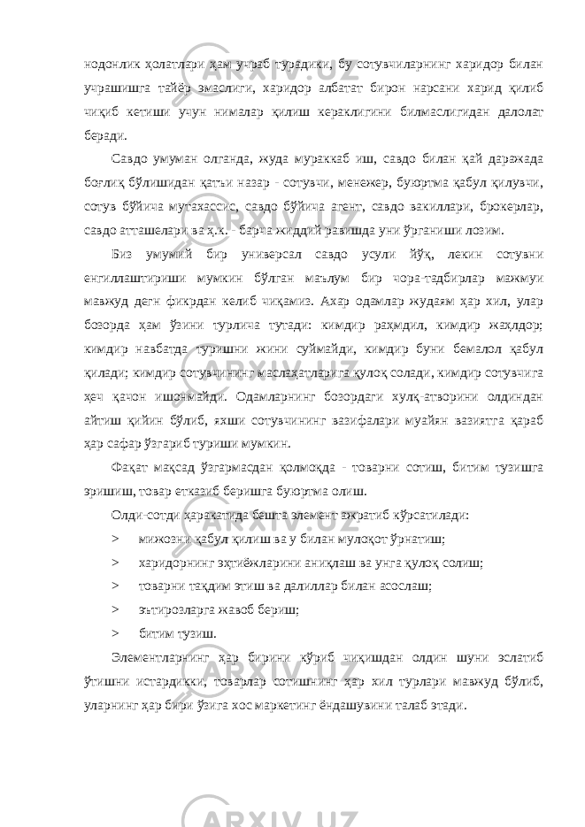 нодонлик ҳолатлари ҳам учраб турадики, бу сотувчиларнинг харидор билан учрашишга тайёр эмаслиги, харидор албатат бирон нарсани харид қилиб чиқиб кетиши учун нималар қилиш кераклигини билмаслигидан далолат беради. Савдо умуман олганда, жуда мураккаб иш, савдо билан қай даражада боғлиқ бўлишидан қатъи назар - сотувчи, менежер, буюртма қабул қилувчи, сотув бўйича мутахассис, савдо бўйича агент, савдо вакиллари, брокерлар, савдо атташелари ва ҳ.к. - барча жиддий равишда уни ўрганиши лозим. Биз умумий бир универсал савдо усули йўқ, лекин сотувни енгиллаштириши мумкин бўлган маълум бир чора-тадбирлар мажмуи мавжуд дегн фикрдан келиб чиқамиз. Ахар одамлар жудаям ҳар хил, улар бозорда ҳам ўзини турлича тутади: кимдир раҳмдил, кимдир жаҳлдор; кимдир навбатда туришни жини суймайди, кимдир буни бемалол қабул қилади; кимдир сотувчининг маслаҳатларига қулоқ солади, кимдир сотувчига ҳеч қачон ишонмайди. Одамларнинг бозордаги хулқ-атворини олдиндан айтиш қийин бўлиб, яхши сотувчининг вазифалари муайян вазиятга қараб ҳар сафар ўзгариб туриши мумкин. Фақат мақсад ўзгармасдан қолмоқда - товарни сотиш, битим тузишга эришиш, товар етказиб беришга буюртма олиш. Олди-сотди ҳаракатида бешта элемент ажратиб кўрсатилади: > мижозни қабул қилиш ва у билан мулоқот ўрнатиш; > харидорнинг эҳтиёжларини аниқлаш ва унга қулоқ солиш; > товарни тақдим этиш ва далиллар билан асослаш; > эътирозларга жавоб бериш; > битим тузиш. Элементларнинг ҳар бирини кўриб чиқишдан олдин шуни эслатиб ўтишни истардикки, товарлар сотишнинг ҳар хил турлари мавжуд бўлиб, уларнинг ҳар бири ўзига хос маркетинг ёндашувини талаб этади. 