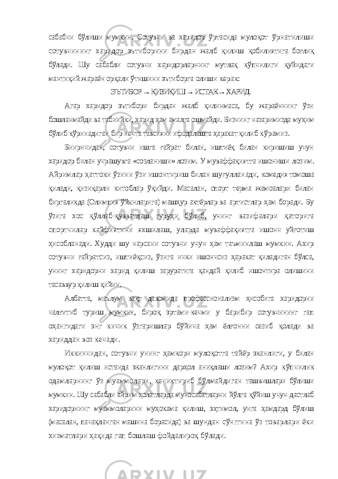 сабабчи бўлиши мумкин. Сотувчи ва харидор ўртасида мулоқот ўрнатилиши сотувчининг харидор эътиборини бирдан жалб қилиш қобилиятига боғлиқ бўлади. Шу сабабли сотувчи харидорларнинг мутлақ кўпчилиги қуйидаги мантиқий жараён орқали ўтишини эътиборга олиши керак: ЭЪТИБОР → ҚИЗИҚИШ → ИСТАК→ ХАРИД. Агар харидор эътибори бирдан жалб қилинмаса, бу жараённинг ўзи бошланмайди ва табиийки, харид ҳам амалга ошмайди. Бизнинг назаримизда муҳим бўлиб кўринадиган бир нечта тавсияни ифодалашга ҳаракат қилиб кўрамиз. Биирнчидан, сотувчи ишга ғайрат билан, иштиёқ билан киришиш учун харидор билан учрашувга «созланиши» лозим. У муваффақиятга ишониши лозим. Айримлар ҳаттоки ўзини ўзи ишонтириш билан шуғулланади, комедия томоша қилади, қизиқарли китоблар ўқийди. Масалан, спорт терма жамоалари билан биргаликда (Олимпия ўйинларига) машҳур актёрлар ва артистлар ҳам боради. Бу ўзига хос қўллаб-қувватлаш гуруҳи бўлиб, унинг вазифалари қаторига спортчилар кайфиятини яхшилаш, уларда муваффақиятга ишонч уйғотиш ҳисобланади. Худди шу нарсани сотувчи учун ҳам таъминлаш мумкин. Ахир сотувчи ғайратсиз, иштиёқсиз, ўзига ички ишончсиз ҳаракат қиладиган бўлса, унинг харидорни харид қилиш заруратига қандай қилиб ишонтира олишини тасаввур қилиш қийин. Албатта, маълум вақт давомида профессионализм ҳисобига харидорни чалғитиб туриш мумкин, бироқ эртами-кечми у барибир сотувчининг гап оҳангидаги энг кичик ўзгаришлар бўйича ҳам ёлғонни сезиб қолади ва хариддан воз кечади. Иккинчидан, сотувчи унинг ҳамкори мулоқотга тайёр эканлиги, у билан мулоқот қилиш истаида эканлигини дарҳол аниқлаши лозим? Ахир кўпчилик одамларнинг ўз муаммолари, кечиктириб бўлмайдиган ташвишлари бўлиши мумкин. Шу сабабли айрим ҳолатларда муносабатларни йўлга қўйиш учун дастлаб харидорнинг муаммоларини муҳокама қилиш, эҳтимол, унга ҳамдард бўлиш (масалан, пачақланган машина борасида) ва шундан сўнггина ўз товарлари ёки хизматлари ҳақида гап бошлаш фойдалироқ бўлади. 