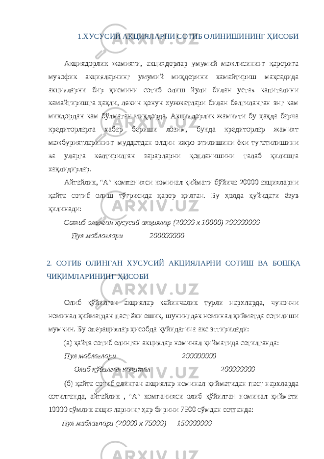 1.ХУСУСИЙ АКЦИЯЛАРНИ СОТИБ ОЛИНИШИНИНГ ҲИСОБИ Акциядорлик жамияти, акциядорлар умумий мажлисининг қарорига мувофик акцияларнинг умумий миқдорини камайтириш мақсадида акцияларни бир қисмини сотиб олиш йули билан устав капиталини камайтиришга ҳақли, лекин қонун хужжатлари билан белгиланган энг кам микдордан кам бўлмаган миқдорда. Акциядорлик жамияти бу ҳақда барча кредиторларга хабар бериши лозим, бунда кредиторлар жамият мажбуриятларининг муддатдан олдин ижро этилишини ёки тугатилишини ва уларга келтирилган зарарларни қопланишини талаб қилишга хақлидирлар. Айтайлик, &#34;А&#34; компанияси номинал қиймати бўйича 20000 акцияларни қайта сотиб олиш тўғрисида қарор қилган. Бу ҳолда қуйидаги ёзув қилинади: Сотиб олинган хусусий акциялар (20000 х 10000) 200000000 Пул маблағлари 200000000 2. СОТИБ ОЛИНГАН ХУСУСИЙ АКЦИЯЛАРНИ СОТИШ ВА БОШҚА ЧИҚИМЛАРИНИНГ ҲИСОБИ Олиб қўйилган акциялар кейинчалик турли нархларда, чунончи номинал қийматдан паст ёки ошиқ, шунингдек номинал қийматда сотилиши мумкин. Бу операциялар ҳисобда қуйидагича акс эттирилади: (а) қайта сотиб олинган акциялар номинал қийматида сотилганда: Пул маблағлари 200000000 Олиб қўйилган капитал 200000000 (б) қайта сотиб олинган акциялар номинал қийматидан паст нархларда сотилганда, айтайлик , &#39;&#39;А&#34; компанияси олиб қўйилган номинал қиймати 10000 сўмлик акцияларнинг ҳар бирини 7500 сўмдан сотганда: Пул маблағпари (20000 х 75000) 150000000 