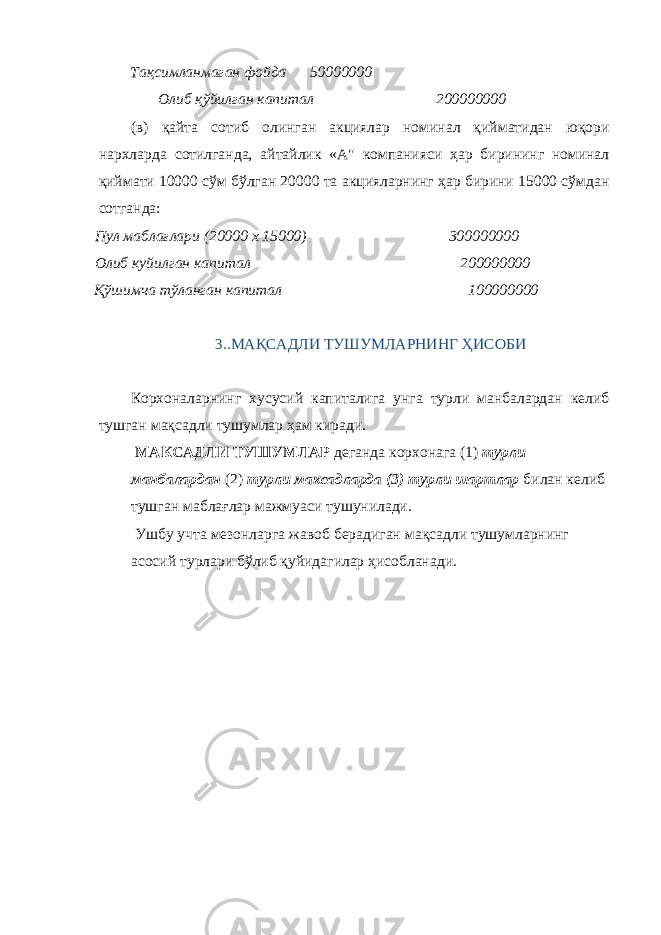 Тақсимланмаган фойда 50000000 Олиб қўйилган капитал 200000000 (в) қайта сотиб олинган акциялар номинал қийматидан юқори нархларда сотилганда, айтайлик «А&#34; компанияси ҳар бирининг номинал қиймати 10000 сўм бўлган 20000 та акцияларнинг ҳар бирини 15000 сўмдан сотганда: Пул маблағлари (20000 х 15000) 300000000 Олиб куйилган капитал 200000000 Қўшимча тўланган капитал 100000000 3. .МАҚСАДЛИ ТУШУМЛАРНИНГ ҲИСОБИ Корхоналарнинг хусусий капиталига унга турли манбалардан келиб тушган мақсадли тушумлар ҳам киради. МАКСАДЛИ ТУШУМЛАР деганда корхонага (1) турли манбалардан (2) турли максадларда (3) турли шартлар билан келиб тушган маблағлар мажмуаси тушунилади. Ушбу учта мезонларга жавоб берадиган мақсадли тушумларнинг асосий турлари бўлиб қуйидагилар ҳисобланади. 