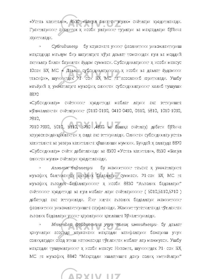 «Устав капитали», 8530 «Бепул олинган мулк» счётлари кредитланади. Грантларнинг аналитик ҳ исоби уларнинг турлари ва мақсадлари бўйича юритилади. • Субсидиялар – бу корхонага унинг фаолиятини ривожлантириш мақсадида маълум бир шартларга кўра давлат томонидан пул ва моддий активлар билан берилган ёрдам суммаси. Субсидияларнинг ҳ исоби махсус 10сон БҲ МС « Давлат субсидияларининг ҳ исоби ва давлат ёрдамини тавсифи», шунингдек 21- сон БҲ МС га асосланиб юритилади. Ушбу меъёрий ҳ ужжатларга мувофиқ олинган субсидияларнинг келиб тушуши 8820 «Субсидиялар» счётининг кредитида маблағ ларни акс эттиришга мўлжалланган счётларнинг (0110-0190, 0410-0490, 0610, 5810, 1010-1090, 2810, 2910-2990, 5010, 5110, 5210 ,4890 ва бошқа счётлар) дебети бўйича корреспонденцияланган ҳ олда акс эттирилади. Олинган субсидиялар устав капиталига ва резерв капиталига қўшилиши мумкин. Бундай ҳ олларда 8820 «Субсидиялар» счёти дебетланади ва 8300 «Устав капитали», 8530 «Бепул олинган мулк» счётлари кредитланади. • Аъзолик бадаллари – бу жамиятнинг таъсис ҳ ужжатларига мувофиқ белгиланган аъзолик бадаллари суммаси. 21-сон БҲ МС га мувофиқ аъзолик бадалларининг ҳ исоби 8830 “Аъзолик бадаллари” счётининг кредитида ва пул маблағ лари счётларининг ( 5010,5110,5210 ) дебетида акс эттирилади. Йиғ илган аъзолик бадаллари жамиятнинг фаолиятини ривожлантиришга сарфланади. Жамият тугатилганда тўпланган аъзолик бадаллари унинг қарзларини қоплашга йўналтирилади. • Мақсадли фойдаланиш учун солиқ имтиёзлари- бу давлат қонунлари асосида корхонани мақсадли вазифаларни бажариш учун солиқлардан озод этиш натижасида тўпланган маблағ лар мажмуаси. Ушбу мақсадли тушумларнинг ҳ исоби махсус Низомга, шунингдек 21- сон БҲ МС га мувофиқ 8840 “Мақсадли ишлатишга доир солиқ имтиёзлари” 