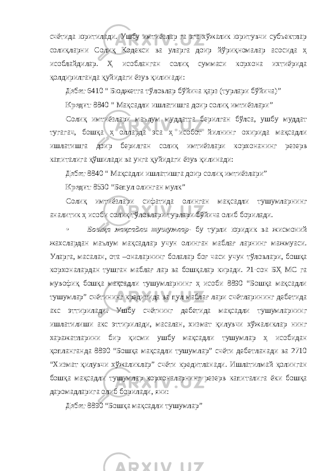 счётида юритилади. Ушбу имтиёзлар га эга хўжалик юритувчи субъектлар солиқларни Солиқ Кодекси ва уларга доир йўриқномалар асосида ҳ исоблайдилар. Ҳ исобланган солиқ суммаси корхона ихтиёрида қолдирилганда қуйидаги ёзув қилинади: Дебет 6410 “ Бюджетга тўловлар бўйича қарз (турлари бўйича)” Кредит 8840 “ Мақсадли ишлатишга доир солиқ имтиёзлари” Солиқ имтиёзлари маълум муддатга берилган бўлса, ушбу муддат тугагач, бошқа ҳ олларда эса ҳ исобот йилнинг охирида мақсадли ишлатишга доир берилган солиқ имтиёзлари корхонанинг резерв капиталига қўшилади ва унга қуйидаги ёзув қилинади: Дебет 8840 “ Мақсадли ишлатишга доир солиқ имтиёзлари” Кредит 8530 “Бепул олинган мулк” Солиқ имтиёзлари сифатида олинган мақсадли тушумларнинг аналитик ҳ исоби солиқ тўловлари турлари бўйича олиб борилади. • Бошқа мақсадли тушумлар- бу турли юридик ва жисмоний жахслардан маълум мақсадлар учун олинган маблағ ларнинг мажмуаси. Уларга, масалан, ота –оналарнинг болалар боғ часи учун тўловлари, бошқа корхоналардан тушган маблағ лар ва бошқалар киради. 21-сон БҲ МС га мувофиқ бошқа мақсадли тушумларнинг ҳ исоби 8890 “Бошқа мақсадли тушумлар” счётининг кредитида ва пул маблағ лари счётларининг дебетида акс эттирилади. Ушбу счётнинг дебетида мақсадли тушумларнинг ишлатилиши акс эттирилади, масалан, хизмат қилувчи хўжаликлар нинг харажатларини бир қисми ушбу мақсадли тушумлар ҳ исобидан қопланганда 8890 “Бошқа мақсадли тушумлар” счёти дебетланади ва 2710 “Хизмат қилувчи хўжаликлар” счёти кредитланади. Ишлатилмай қолинган бошқа мақсадли тушумлар корхоналарнинг резерв капиталига ёки бошқа даромадларига олиб борилади, яни: Дебет 8890 “Бошқа мақсадли тушумлар” 