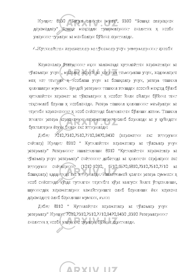 Кредит 8530 “Бепул олинган мулк”, 9390 “Бошқа операцион даромадлар” Бошқа мақсадли тушумларнинг аналитик ҳ исоби уларнинг турлари ва манбалари бўйича юритилади. 4. .Кутилаётган харажатлар ва тўловлар учун резервларнинг ҳисоби Корхоналар ўзларининг яқин келажакда кутилаётган харажатлари ва тўловлари учун , масалан жорий ва капитал таъмирлаш учун, ходимларга меҳ нат таътили ҳ исоблаш учун ва бошқалар учун, резерв ташкил қилишлари мумкин. Бундай резервни ташкил этишдан асосий мақсад бўлиб кутилаётган харажат ва тўловларни ҳ исобот йили ойлари бўйича тенг тақсимлаб бориш ҳ исобланади. Резерв ташкил қилишнинг меъёрлари ва тартиби корхонанинг ҳ исоб сиёсатида белгиланган бўлиши лозим. Ташкил этилган резерв корхонанинг харажатларига олиб борилади ва у қуйидаги бухгалтерия ёзуви билан акс эттирилади: Дебет 2010,2310,2510,2710,9420,9430 (харажатни акс эттирувчи счётлар) Кредит 8910 “ Кутилаётган харажатлар ва тўловлар учун резервлар” Резервнинг ишлатилиши 8910 “Кутилаётган харажатлар ва тўловлар учун резервлар” счётининг дебетида ва қилинган сарфларни акс эттирувчи счётларнинг (1010-1090, 6710,6520,6890,2310,2510,2710 ва бошқалар) кдедитида акс эттирилади. Ишлатилмай қолган резерв суммаси ҳ исоб сиёсатида кўзда тутилган тартибга кўра келгуси йилга ўтқазилиши, шунингдек харажатларни камайтиришга олиб борилиши ёки корхона даромадига олиб борилиши мумкин, яъни: Дебет 8910 “ Кутилаётган харажатлар ва тўловлар учун резервлар” Кредит 2010,2310,2510,2710,9420,9430 ,9390 Резервларнинг аналитик ҳ исоби уларнинг турлари бўйича юритилади. 