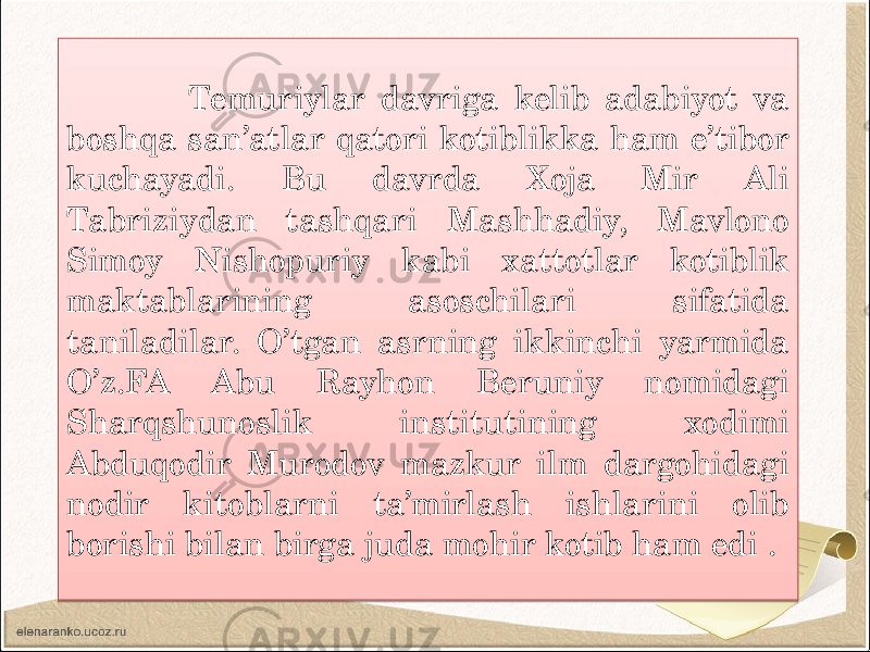  Temuriylar davriga kelib adabiyot va boshqa san’atlar qatori kotiblikka ham e’tibor kuchayadi. Bu davrda Xoja Mir Ali Tabriziydan tashqari Mashhadiy, Mavlono Simoy Nishopuriy kabi xattotlar kotiblik maktablarining asoschilari sifatida taniladilar. O’tgan asrning ikkinchi yarmida O’z.FA Abu Rayhon Beruniy nomidagi Sharqshunoslik institutining xodimi Abduqodir Murodov mazkur ilm dargohidagi nodir kitoblarni ta’mirlash ishlarini olib borishi bilan birga juda mohir kotib ham edi .01 31 0512 1B14 31 26 16041B 0804 1A 26 02 0C12100B 0512 